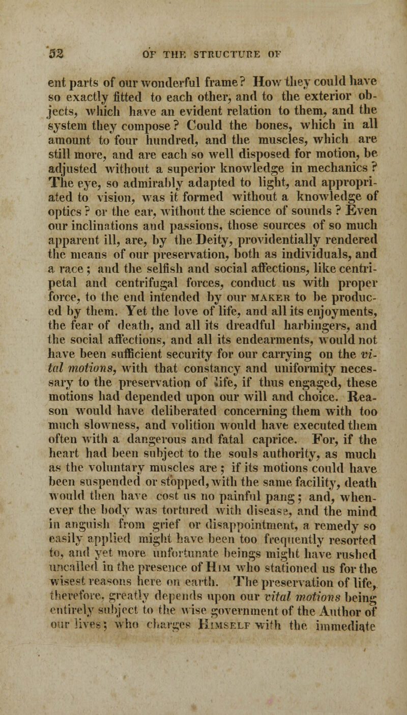 ent parts of our wonderful frame ? How they could have so exactly fitted to each other, and to the exterior ob- jects, which have an evident relation to them, and the system they compose ? Could the bones, which in all amount to four hundred, and the muscles, which are still more, and are each so well disposed for motion, be adjusted without a superior knowledge in mechanics ? The eye, so admirably adapted to light, and appropri- ated to vision, was it formed without a knowledge of optics ? or the ear, without the science of sounds ? Even our inclinations and passions, those sources of so much apparent ill, are, by the Deity, providentially rendered the means of our preservation, both as individuals, and a race ; and the selfish and social affections, like centri- petal and centrifugal forces, conduct us with proper force, to the end intended by our maker to be produc- ed by them. Yet the love of life, and all its enjoyments, the fear of death, and all its dreadful harbingers, and the social affections, and all its endearments, would not have been sufficient security for our carrying on the vi- tal motions, with that constancy and uniformity neces- sary to the preservation of Jife, if thus engaged, these motions had depended upon our will and choice. Rea- son would have deliberated concerning them with too much slowness, and volition would have executed them often with a dangerous and fatal caprice. For, if the heart had been subject to the souls authority, as much as the voluntary muscles are; if its motions could have been suspended or stopped, with the same facility, death would then have cost us no painful pang; and, when- ever the body was tortured with disease, and the mind in anguish from grief or disappointment, a remedy so easily applied might have been too frequently resorted to, and yet more unfortunate beings might have rushed uncalled in the presence of Him who stationed us for the wisest reasons here on earth. The preservation of life, therefore, greatly depends upon our vital motions being entirely subject to the wise government of the Author of our lives; who charges Himself with the immediate