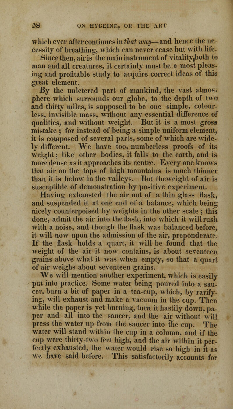 which ever after continues mthat way—and hence the ne- cessity of breathing, which can never cease but with life. Since then, air is the main instrument of vitality (both to man and all creatures, it certainly must be a most pleas- ing and profitable study to acquire correct ideas of this great element. By the unletered part of mankind, the vast atmos- phere which surrounds our globe, to the depth of two and thirty miles, is supposed to be one simple, colour- less, invisible mass, without any essential difference of qualities, and without weight. But it is a most gross mistake ; for instead of being a simple uniform element, it is composed of several parts, some of which are wide- ly different. We have too, numberless proofs of its weight; like other bodies, it falls to the earth, and is more dense as it approaches its centre. Every one knows that air on the tops of high mountains is much thinner than it is below in the valleys. But theweight of air is susceptible of demonstration by positive experiment. Having exhausted the air out of a thin glass flask, and suspended it at one end of a balance, which being nicely counterpoised by weights in the other scale ; this done, admit the air into the flask, into which it will rush with a noise, and though the flask was balanced before, it will now upon the admission of the air, preponderate. If the flask holds a quart, it will be found that the weight of the air it now contains, is about seventeen grains above what it was when empty, so that a quart of air weighs about seventeen grains. We will mention another experiment, which is easily put into practice. Some water being poured into a sau- cer, burn a bit of paper in a tea-cup, which, by rarify- ing, will exhaust and make a vacuum in the cup. Then while the paper is yet burning, turn it hastily down, pa- per and all into the saucer, and the air without will press the water up from the saucer into ftie cup. The water will stand within the cup in a column, and if the cup were thirty-two feet high, and the air within it per- fectly exhausted, the water would rise so high in it as we have said before. This satisfactorily accounts for