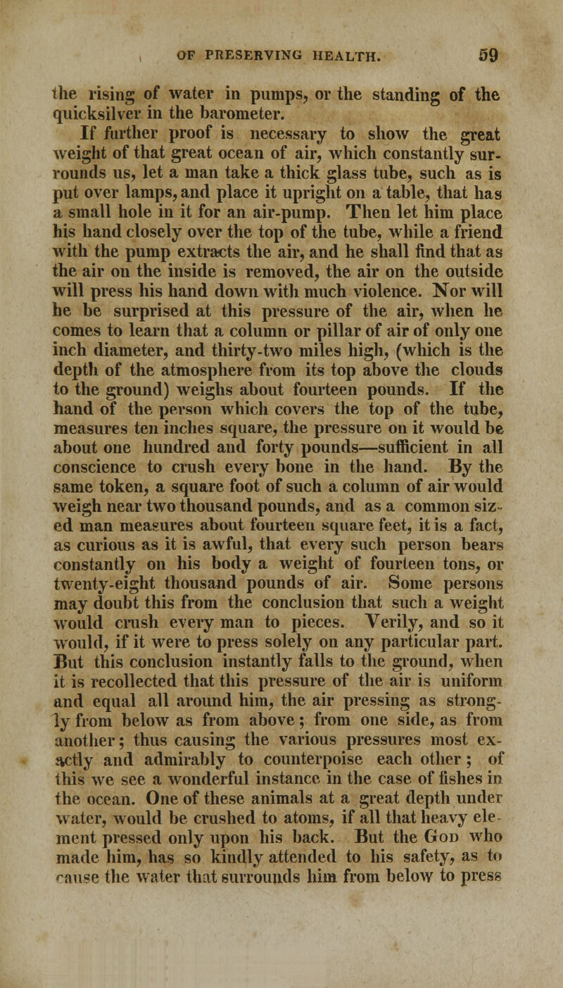 the rising of water in pumps, or the standing of the quicksilver in the barometer. If further proof is necessary to show the great weight of that great ocean of air, which constantly sur- rounds us, let a man take a thick glass tube, such as is put over lamps, and place it upright on a table, that has a small hole in it for an air-pump. Then let him place his hand closely over the top of the tube, while a friend with the pump extracts the air, and he shall find that as the air on the inside is removed, the air on the outside will press his hand down with much violence. Nor will he be surprised at this pressure of the air, when he comes to learn that a column or pillar of air of only one inch diameter, and thirty-two miles high, (which is the deptli of the atmosphere from its top above the clouds to the ground) weighs about fourteen pounds. If the hand of the person which covers the top of the tube, measures ten inches square, the pressure on it would be about one hundred and forty pounds—sufficient in all conscience to crush every bone in the hand. By the same token, a square foot of such a column of air would weigh near two thousand pounds, and as a common siz- ed man measures about fourteen square feet, it is a fact, as curious as it is awful, that every such person bears constantly on his body a weight of fourteen tons, or twenty-eight thousand pounds of air. Some persons may doubt this from the conclusion that such a weight would crush every man to pieces. Verily, and so it would, if it were to press solely on any particular part. But this conclusion instantly falls to the ground, when it is recollected that this pressure of the air is uniform and equal all around him, the air pressing as strong- ly from below as from above; from one side, as from another; thus causing the various pressures most ex- tvctly and admirably to counterpoise each other; of this we see a wonderful instance in the case of iishes in the ocean. One of these animals at a great depth under water, would be crushed to atoms, if all that heavy ele ment pressed only upon his back. But the God who made him, has so kindly attended to his safety, as to ranse the water that surrounds him from below to press