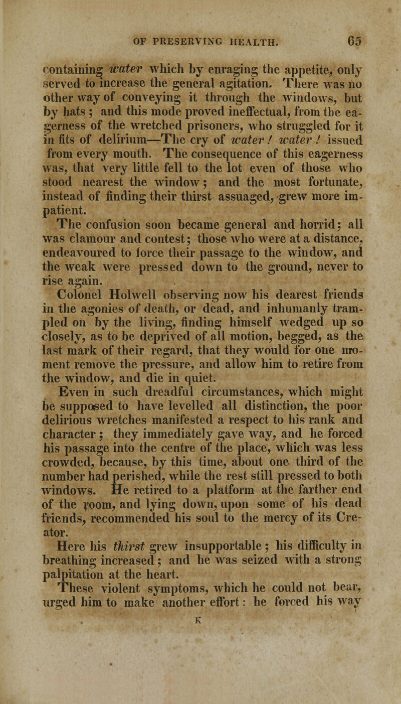 containing water which by enraging the appetite, only served to increase the general agitation. There was no other way of conveying it through the windows, hut by hats ; and this mode proved ineffectual, from the ea- gerness of the wretched prisoners, who struggled for it in fits of delirium—-The cry of water ! water ! issued from every mouth. The consequence of this eagerness was, that very little fell to the lot even of those who stood nearest the window; and the most fortunate, instead of finding their thirst assuaged, grew more im- patient. The confusion soon became general and horrid; all was clamour and contest; those who were at a distance, endeavoured to force their passage to the window, and the weak were pressed down to the ground, never to rise again. Colonel Holwell observing now his dearest friends in the agonies of death, or dead, and inhumanly tram- pled on by the living, finding himself wedged up so closely, as to be deprived of all motion, begged, as the last mark of their regard, that they would for one mo- ment remove the pressure, and allow him to retire from the window, and die in quiet. Even in such dreadful circumstances, which might be supposed to have levelled all distinction, the poor delirious wretches manifested a respect to his rank and character ; they immediately gave way, and he forced his passage into the centre of the place, which was less crowded, because, by this time, about one third of the number had perished, while the rest still pressed to both windows. He retired to a platform at the farther end of the room, and lying down, upon some of his dead friends, recommended his soul to the mercy of its Cre- ator. Here his thirst grew insupportable ; his difficulty in breathing increased; and he was seized with a strong palpitation at the heart. These violent symptoms, which he could not bear, urged him to make another effort: he forced his way