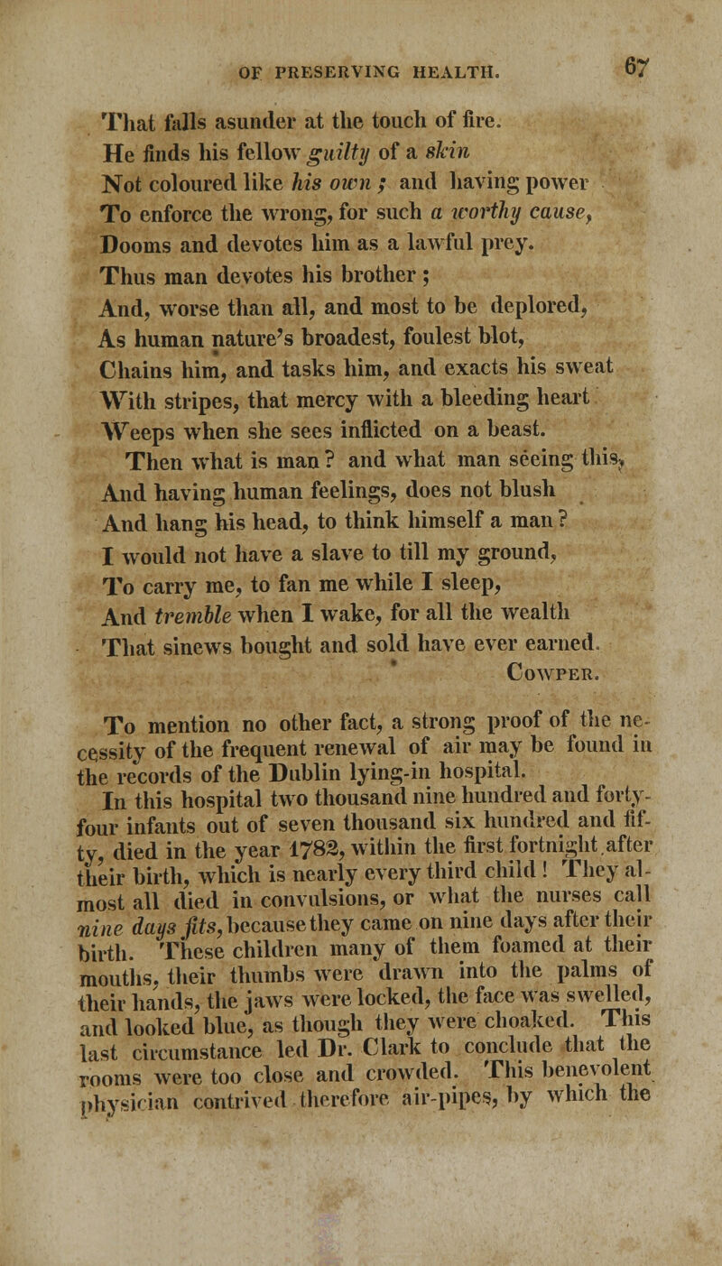 That foils .asunder at the touch of fire. He finds his fellow guilty of a skin Not coloured like his own ; and having power To enforce the wrong, for such a worthy cause, Dooms and devotes him as a lawful prey. Thus man devotes his brother; And, worse than all, and most to be deplored, As human nature's broadest, foulest blot, Chains him, and tasks him, and exacts his sweat With stripes, that mercy with a bleeding heart Weeps when she sees inflicted on a beast. Then what is man ? and what man seeing this? And having human feelings, does not blush And hang his head, to think himself a man ? I would not have a slave to till my ground, To carry me, to fan me while I sleep, And tremble when I wake, for all the wealth That sinews bought and sold have ever earned. COWPER. To mention no other fact, a strong proof of the ne- cessity of the frequent renewal of air may be found in the records of the Dublin lying-in hospital. In this hospital two thousand nine hundred and forty- four infants out of seven thousand six hundred and fif- ty, died in the year 1782, within the first fortnight, after their birth, which is nearly every third child ! They al- most all died in convulsions, or what the nurses call nine days fits, because they came on nine days after their birth. These children many of them foamed at their mouths, their thumbs were drawn into the palms of their hands, the jaws were locked, the face was swelled, and looked blue, as though they were choaked. This last circumstance led Dr. Clark to conclude that the rooms were too close and crowded. This benevolent physician contrived therefore air-pipes, by which the