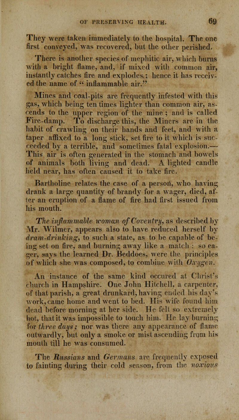 They were taken immediately to the hospital. The one first conveyed, was recovered, but the other perished. There is another species of mephitic air, which burns with a bright flame, and, if mixed with common air, instantly catches fire and explodes.; hence it has receiv- ed the name of  inflammable air. Mines and coal-pits are frequently infested with this gas, which being ten times lighter than common air, as- cends to the upper region of the mine; and is called Fire-damp. To discharge this, the Miners are in the habit of crawling on their hands and feet, and with a taper affixed to a long stick, set fire to it which is suc- ceeded by a terrible, and sometimes fatal explosion.— This air is often generated in the stomach and bowels of animals both living and dead. A lighted candle held near, has often caused it to take fire. Bartholine relates the case of a person, who having drank a large quantity of brandy for a wager, died, af- ter an eruption of a flame of fire had first issued from his mouth. The inflammable woman of Coventry, as described by Mr. Wilmer, appears also to have reduced herself by dram-drinking, to such a state, as to be capable of be- ing set on fire, and burning away like a match : so ea- ger, says the learned Dr. Beddoes, were the principles of which she was composed, to combine with Oxygen. An instance of the same kind occured at Christ's church in Hampshire. One John Hitchell, a carpenter, of that parish, a great drunkard, having ended his day's work, came home and went to bed. His wife found him dead before morning at her side. He felt so extremely hot, that it was impossible to touch him. He lay burning for three days; nor was there any appearance of flame outwardly, but only a smoke or mist ascending from his mouth till he was consumed. The Russians and Germans are frequently exposed to fainting during their cold season, from the noxious