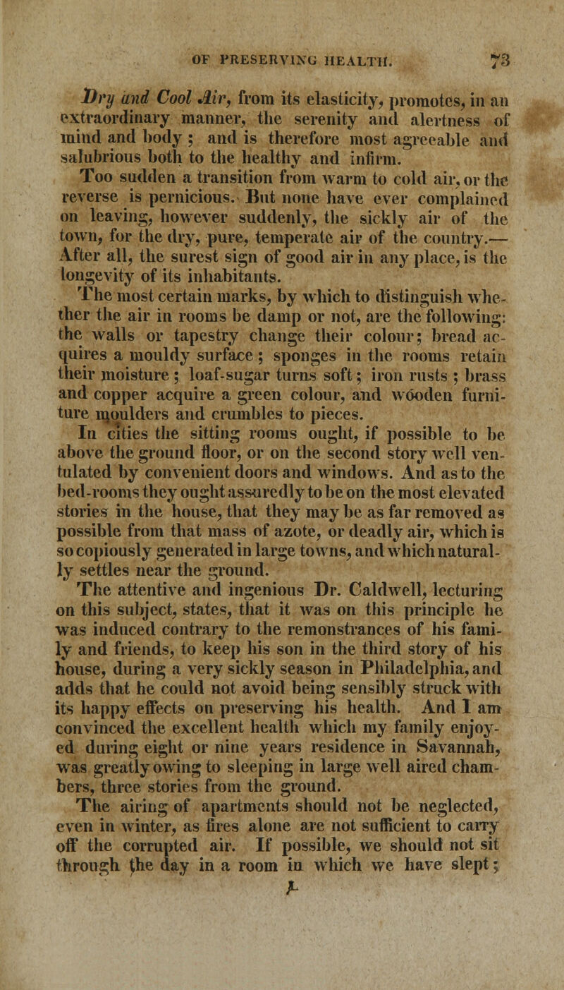 Dry and Cool Jlir, from its elasticity, promotes, in an extraordinary manner, the serenity and alertness of mind and body ; and is therefore most agreeable and salubrious both to the healthy and infirm. Too sudden a transition from warm to cold air, or the reverse is pernicious. But none have ever complained on leaving, however suddenly, the sickly air of the town, for the dry, pure, temperate air of the country.— After all, the surest sign of good air in any place, is the longevity of its inhabitants. The most certain marks, by which to distinguish whe- ther the air in rooms be damp or not, are the following: the walls or tapestry change their colour; bread ac- quires a mouldy surface ; sponges in the rooms retain their moisture; loaf-sugar turns soft; iron rusts ; brass and copper acquire a green colour, and wooden furni- ture moulders and crumbles to pieces. In cities the sitting rooms ought, if possible to be above the ground floor, or on the second story well ven- tulated by convenient doors and windows. And as to the bed-rooms they ought assuredly to be on the most elevated stories in the house, that they may be as far removed as possible from that mass of azote, or deadly air, which is so copiously generated in large towns, and which natural- ly settles near the ground. The attentive and ingenious Dr. Caldwell, lecturing on this subject, states, that it was on this principle he was induced contrary to the remonstrances of his fami- ly and friends, to keep his son in the third story of his house, during a very sickly season in Philadelphia, and adds that he could not avoid being sensibly struck with its happy effects on preserving his health. And I am convinced the excellent health which my family enjoy- ed during eight or nine years residence in Savannah, was greatly owing to sleeping in large well aired cham- bers, three stories from the ground. The airing of apartments should not be neglected, even in winter, as fires alone are not sufficient to carry off the corrupted air. If possible, we should not sit through the day in a room in which we have slept;