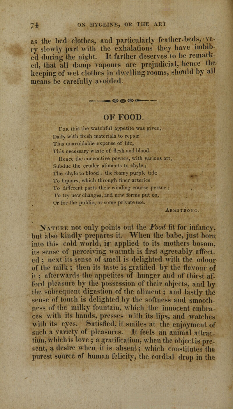 as the bed clothes, and particularly feather-beds, -ve- ry slowly part with the exhalations they have imbib- ed during the night It farther deserves to be remark- ed, that all damp vapours are prejudicial, hence the keeping of wet clothes in dwelling rooms, should by all means be carefully avoided. OF FOOD. For this the watchful appetite was given, Daily with fresh materials to repair This unavoidable expense of life, Tliis necessary waste of flesh and blood. Hence the concoctive powers, with various art, Subdue the cruder aliments to chyle ; The chyle to blood ; the foamy purple tide To liquors, which through finer arteries To different parts their winding course persue ; To try new changes, and new forms put on, Or for the public, or some private use. Armstrong. Nature not only points out the Food fit for infancy* but also kindly prepares it. When the babe, just born, into this cold world, if applied to its mothers bosom, its sense of perceiving warmth is first agreeably affect- ed ; next its sense of smell is delighted with the odour of the milk ; then its taste is gratified by the flavour of it; afterwards the appetites of hunger and of thirst af- ford pleasure by the possession of their objects, and by the subsequent digestion of the aliment; and lastly the sense of touch is delighted by the softness and smooth- ness of the milky fountain, which the innocent embra- ces with its hands, presses with its lips, and watches with its eyes. Satisfied, it smiles at the enjoyment of such a variety of pleasures. It feels an animal attrac- tion, which is love ; a gratification, when the object is pre- sent, a desire when it is absent; which constitutes the purest source of human felicity, the cordial drop in the