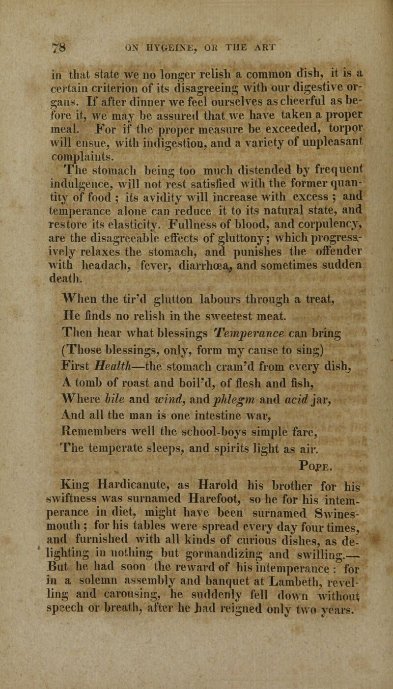 in that state we no longer relish a common dish, it is a certain criterion of its disagreeing with our digestive or- gans. If after dinner we feel ourselves as cheerful as be- fore it, we may be assured that we have taken a proper meal. For if the proper measure be exceeded, torpor will ensue, with indigestion, and a variety of unpleasant complaints. The stomach being too much distended by frequent indulgence, will not rest satisfied with the former quan- tity of food ; its avidity will increase with excess ; and temperance alone can reduce it to its natural state, and restore its elasticity. Fullness of blood, and corpulency, are the disagreeable effects of gluttony; which progress- ively relaxes the stomach, and punishes the offender with headach, fever, diarrhoea, and sometimes sudden death. When the tir'd glutton labours through a treat, He finds no relish in the sweetest meat. Then hear what blessings Temperance can bring (Those blessings, only, form my cause to sing) First Health—the stomach cram'd from every dish, A tomb of roast and boiPd, of flesh and fish, Where bile and wind, and phlegm and acid jar, And all the man is one intestine war, Remembers well the school-boys simple fare, The temperate sleeps, and spirits light as air. Pojpe. King Hardicanute, as Harold his brother for his swiftness was surnamed Harefoot, so he for his intem- perance in diet, might have been surnamed Swines- mouth; for his tables were spread every day four times, and furnished with all kinds of curious dishes, as de- 1 lighting in nothing but gormandizing and swilling. But he had soon the reward of his intemperance : for in a solemn assembly and banquet at Lambeth, revel- ling and carousing, he suddenly fell down without speech or breath, after he Jiad reigned only two voars.