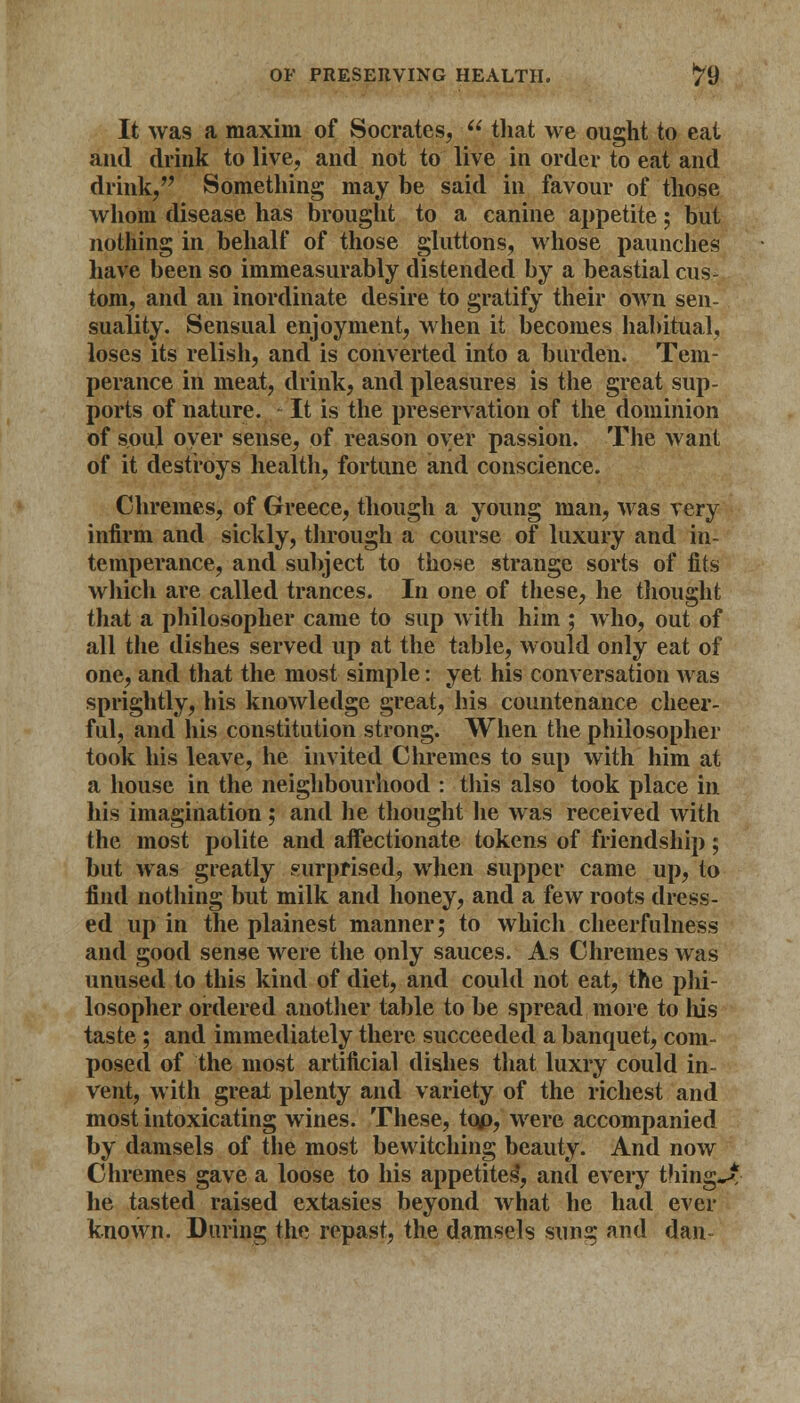 It was a maxim of Socrates,  that we ought to eat and drink to live, and not to live in order to eat and drink, Something may be said in favour of those whom disease has brought to a canine appetite; but nothing in behalf of those gluttons, whose paunches have been so immeasurably distended by a beastial cus- tom, and an inordinate desire to gratify their own sen- suality. Sensual enjoyment, when it becomes habitual, loses its relish, and is converted into a burden. Tem- perance in meat, drink, and pleasures is the great sup- ports of nature. - It is the preservation of the dominion of soul oyer sense, of reason oyer passion. The want of it destroys health, fortune and conscience. Chremes, of Greece, though a young man, was very infirm and sickly, through a course of luxury and in- temperance, and subject to those strange sorts of fits which are called trances. In one of these, he thought that a philosopher came to sup with him ; who, out of all the dishes served up at the table, would only eat of one, and that the most simple: yet his conversation was sprightly, his knowledge great, his countenance cheer- ful, and his constitution strong. When the philosopher took his leave, he invited Chremes to sup with him at a house in the neighbourhood : this also took place in his imagination ; and he thought he was received with the most polite and affectionate tokens of friendship; but was greatly surprised, when supper came up, to find nothing but milk and honey, and a few roots dress- ed up in the plainest manner; to which cheerfulness and good sense were the only sauces. As Chremes was unused to this kind of diet, and could not eat, the phi- losopher ordered another table to be spread more to Ms taste ; and immediately there succeeded a banquet, com- posed of the most artificial dishes that luxry could in- vent, with great plenty and variety of the richest and most intoxicating wines. These, tqp, were accompanied by damsels of the most bewitching beauty. And now Chremes gave a loose to his appetites, and every tiling^ he tasted raised extasics beyond what he had ever known. During the repast, the damsels sung and dan-