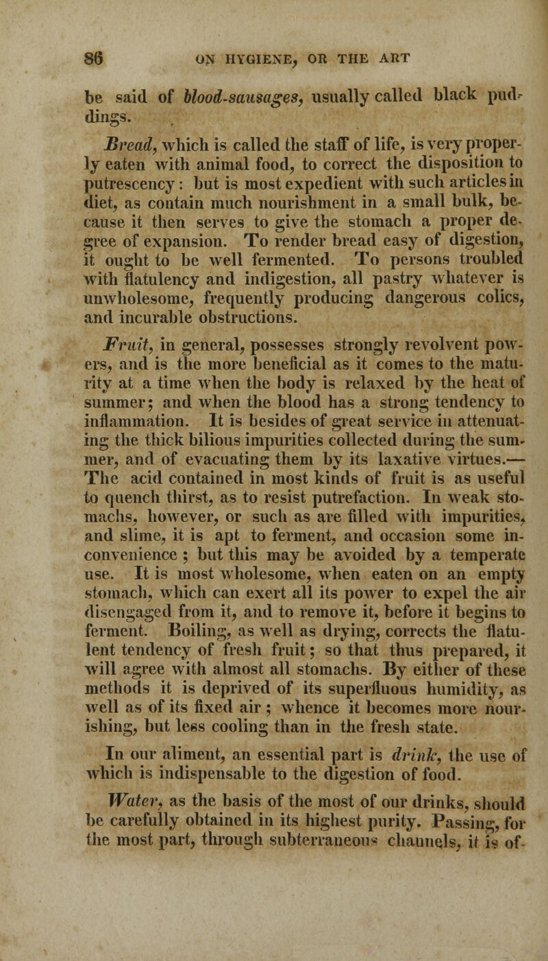 be said of blood-sausages, usually called black pud- dings. Bread, which is called the staff of life, is very proper- ly eaten with animal food, to correct the disposition to putrescency: but is most expedient with such articles in diet, as contain much nourishment in a small bulk, be- cause it then serves to give the stomach a proper de- gree of expansion. To render bread easy of digestion, it ought to be well fermented. To persons troubled with flatulency and indigestion, all pastry whatever is unwholesome, frequently producing dangerous colics, and incurable obstructions. Fruit, in general, possesses strongly revolvent pow- ers, and is the more beneficial as it comes to the matu- rity at a time when the body is relaxed by the heat of summer; and when the blood has a strong tendency to inflammation. It is besides of great service in attenuat- ing the thick bilious impurities collected during the sum- mer, and of evacuating them by its laxative virtues.— The acid contained in most kinds of fruit is as useful to quench thirst, as to resist putrefaction. In weak sto- machs, however, or such as are filled with impurities, and slime, it is apt to ferment, and occasion some in- convenience ; but this may be avoided by a temperate use. It is most wholesome, when eaten on an empty stomach, which can exert all its power to expel the air disengaged from it, and to remove it, before it begins to ferment. Boiling, as well as drying, corrects the flatu- lent tendency of fresh fruit; so that thus prepared, it will agree with almost all stomachs. By either of these methods it is deprived of its superfluous humidity, as well as of its fixed air; whence it becomes more nour- ishing, but less cooling than in the fresh state. In our aliment, an essential part is drink, the use of which is indispensable to the digestion of food. Water, as the basis of the most of our drinks, should be carefully obtained in its highest purity. Passing, for the most part, through subterraneous chaunqls, it is of