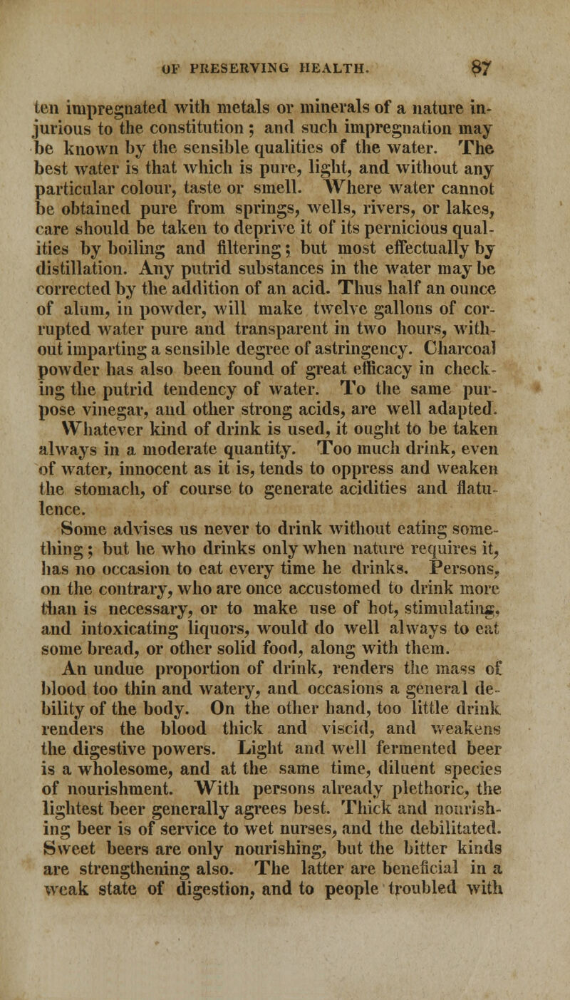 ten impregnated with metals or minerals of a nature in- jurious to the constitution ; and such impregnation may be known by the sensible qualities of the water. The best water is that which is pure, light, and without any particular colour, taste or smell. Where water cannot be obtained pure from springs, wells, rivers, or lakes, care should be taken to deprive it of its pernicious qual- ities by boiling and filtering; but most effectually by distillation. Any putrid substances in the water may be corrected by the addition of an acid. Thus half an ounce of alum, in powder, will make twelve gallons of cor- rupted water pure and transparent in two hours, with- out imparting a sensible degree of astringency. Charcoal powder has also been found of great efficacy in check- ing the putrid tendency of water. To the same pur- pose vinegar, and other strong acids, are well adapted. Whatever kind of drink is used, it ought to be taken always in a moderate quantity. Too much drink, even of water, innocent as it is, tends to oppress and weaken the stomach, of course to generate acidities and flatu- lence. Some advises us never to drink without eating some- thing ; but he who drinks only when nature requires it, has no occasion to eat every time he drinks. Persons, on the contrary, who are once accustomed to drink more than is necessary, or to make use of hot, stimulating. and intoxicating liquors, would do well always to eat some bread, or other solid food, along with them. An undue proportion of drink, renders the mass of blood too thin and watery, and occasions a general de- bility of the body. On the other band, too little drink renders the blood thick and viscid, and weakens the digestive powers. Light and well fermented beer is a wholesome, and at the same time, diluent species of nourishment. With persons already plethoric, the lightest beer generally agrees best. Thick and nourish- ing beer is of service to wet nurses, and the debilitated. Sweet beers are only nourishing, but the bitter kinds are strengthening also. The latter are beneficial in a weak state of digestion, and to people troubled with