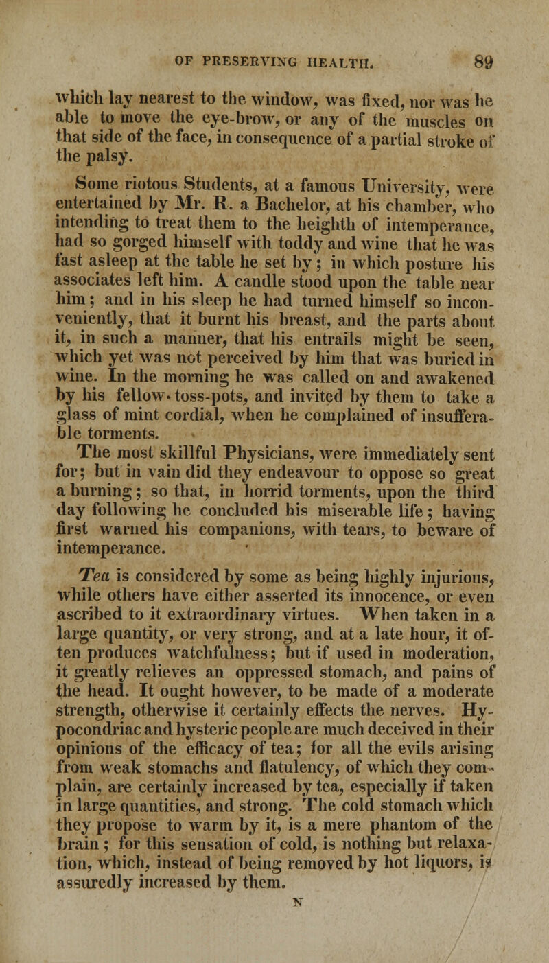 which lay nearest to the window, was fixed, nor was he able to move the eye-brow, or any of the muscles on that side of the face, in consequence of a partial stroke of the palsy. Some riotous Students, at a famous University, were entertained by Mr. R. a Bachelor, at his chamber, who intending to treat them to the heighth of intemperance, had so gorged himself with toddy and wine that lie was fast asleep at the table he set by; in which posture his associates left him. A candle stood upon the table near him; and in his sleep he had turned himself so incon- veniently, that it burnt his breast, and the parts about it, in such a manner, that his entrails might be seen, which yet was not perceived by him that was buried in wine. In the morning he was called on and awakened by his fellow* toss-pots, and invited by them to take a glass of mint cordial, when he complained of insuffera- ble torments. The most skillful Physicians, were immediately sent for; but in vain did they endeavour to oppose so great a burning; so that, in horrid torments, upon the third day following he concluded his miserable life; having first warned his companions, with tears, to beware of intemperance. Tea is considered by some as being highly injurious, while others have either asserted its innocence, or even ascribed to it extraordinary virtues. When taken in a large quantity, or very strong, and at a late hour, it of- ten produces watchfulness; but if used in moderation, it greatly relieves an oppressed stomach, and pains of the head. It ought however, to be made of a moderate strength, otherwise it certainly effects the nerves. Hy- pocondriac and hysteric people are much deceived in their opinions of the efficacy of tea; for all the evils arising from weak stomachs and flatulency, of which they com- plain, are certainly increased by tea, especially if taken in large quantities, and strong. The cold stomach which they propose to warm by it, is a mere phantom of the brain ; for this sensation of cold, is nothing but relaxa- tion, which, instead of being removed by hot liquors, is assuredly increased by them. N