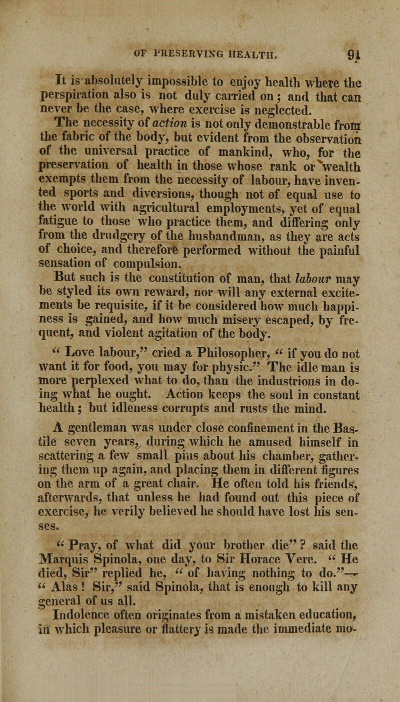 It is absolutely impossible to enjoy health where the perspiration also is not duly earned on ; and that can never be the case, where exercise is neglected. The necessity of action is not only demonstrable front the fabric of the body, but evident from the observation of the universal practice of mankind, who, for the preservation of health in those whose rank orVealth exempts them from the necessity of labour, have inven- ted sports and diversions, though not of equal use to the world with agricultural employments, yet of equal fatigue to those who practice them, and differing only from the drudgery of the husbandman, as they are acts of choice, and therefore performed without the painful sensation of compulsion. But such is the constitution of man, that labour may be styled its own reward, nor will any external excite- ments be requisite, if it be considered how much happi- ness is gained, and how much misery escaped, by fre- quent, and violent agitation of the body.  Love labour, cried a Philosopher,  if you do not want it for food, you may for physic. The idle man is more perplexed what to do, than the industrious in do- ing what he ought. Action keeps the soul in constant health; but idleness corrupts and rusts the mind. A gentleman was under close confinement in the Bas- tile seven years, during which he amused himself in scattering a few small pias about his chamber, gather- ing them up again, and placing them in different figures on the arm of a great chair. He often told his friends, afterwards, that unless he had found out this piece of exercise, he verily believed he should have lost his sen- ses.  Pray, of what did your brother die ? said the Marquis Spinola, one day, to Sir Horace Vere.  He died, Sir replied he,  of having nothing to do.—»•  Alas ! Sir, said Spinola, that is enough to kill any general of us all. Indolence often originates from a mistaken education, in which pleasure or flattery is made the immediate mo-