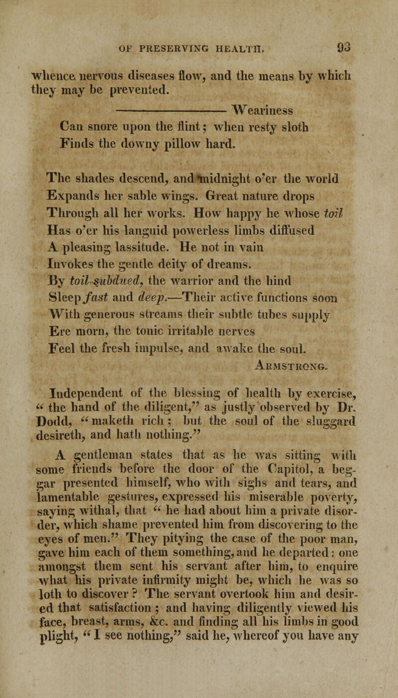 whence nervous diseases flow, and the means by which they may be prevented. Weariness Can snore upon the flint; when resty sloth Finds the downy pillow hard. The shades descend, and midnight o'er the world Expands her sable wings. Great nature drops Through all her works. How happy he whose toil Has o'er his languid powerless limbs diffused A pleasing lassitude. He not in vain Iuvokes the gentle deity of dreams. By toil $ubdtied, the warrior and the hind Sleep fast and deep.—Their active functions soon With generous streams their subtle tubes supply Ere morn, the tonic irritable nerves Feel the fresh impulse, and awake the soul. Armstrong. Independent of the blessing of health by exercise, u the hand of the diligent/' as justly observed by Dr. Dodd,  maketh rich; but the soul of the sluggard desireth, and hath nothing. A gentleman states that as he wras sitting with some friends before the door of the Capitol, a beg- gar presented himself, who with sighs and tears, and lamentable gestures, expressed his miserable poverty, saying withal, that  he had about him a private disor- der, which shame prevented him from discovering to the eyes of men. They pitying the case of the poor man, gave him each of them something, and he departed: one amongst them sent his servant after him, to enquire what his private infirmity might be, which lie was so loth to discover ? The servant overtook him and desir- ed that satisfaction ; and having diligently viewed his face, breast, arms, &c. and finding all his limbs in good plight,  I see nothing, said he, whereof you have any