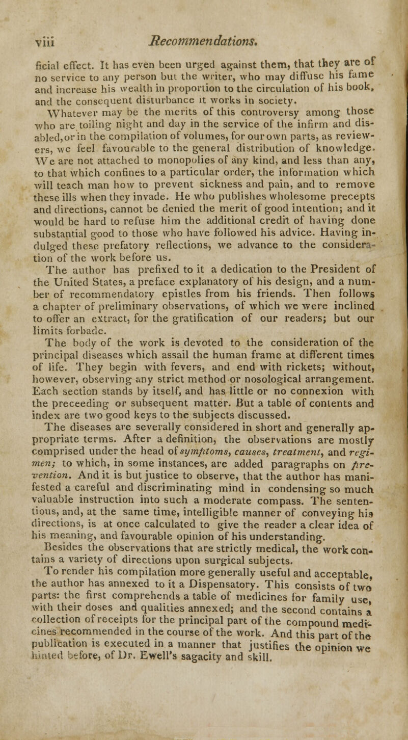 ficial effect. It has even been urged against them, that they are of no service to any person but the writer, who may diffuse his fame and increase his wealth in proportion to the circulation of his book, and the consequent disturbance it works in society. Whatever may be the merits of this controversy among those who are toiling night and day in the service of the infirm and dis- abled,or in the compilation of volumes, for our own parts, as review- ers, we feel favourable to the general distribution of knowledge. We are not attached to monopolies of any kind, and less than any, to that which confines to a particular order, the information which will teach man how to prevent sickness and pain, and to remove these ills when they invade. He who publishes wholesome precepts and directions, cannot be denied the merit of good intention; and it would be hard to refuse him the additional credit of having done substantial good to those who have followed his advice. Having in- dulged these prefatory reflections, we advance to the considera- tion of the work before us. The author has prefixed to it a dedication to the President of the United States, a preface explanatory of his design, and a num- ber of recommendatory epistles from his friends. Then follows a chapter of preliminary observations, of which we were inclined to offer an extract, for the gratification of our readers; but our limits forbade. The body of the work is devoted to the consideration of the principal diseases which assail the human frame at different times of life. They begin with fevers, and end with rickets; without, however, observing any strict method or nosological arrangement. Each section stands by itself, and has little or no connexion with the preceeding or subsequent matter. But a table of contents and index are two good keys to the subjects discussed. The diseases are severally considered in short and generally ap- propriate terms. After a definition, the observations are mostly comprised under the head ol symptoms, causes, treatment, and regi- men; to which, in some instances, are added paragraphs on pre- vention. And it is but justice to observe, that the author has mani- fested a careful and discriminating mind in condensing so much valuable instruction into such a moderate compass. The senten- tious, and, at the same time, intelligible manner of conveying his directions, is at once calculated to give the reader a clear idea of his meaning, and favourable opinion of his understanding. Besides the observations that are strictly medical, the work con- tains a variety of directions upon surgical subjects. To render his compilation more generally useful and acceptable, the author has annexed to it a Dispensatory. This consists of two' parts: the first comprehends a table of medicines for family use with their doses and qualities annexed; and the second contains a collection of receipts for the principal part of the compound medr- cines recommended in the course of the work. And this part of the publication is executed in a manner that justifies the opinion we hinted before, of Dr. Ewell's sagacity and skill.