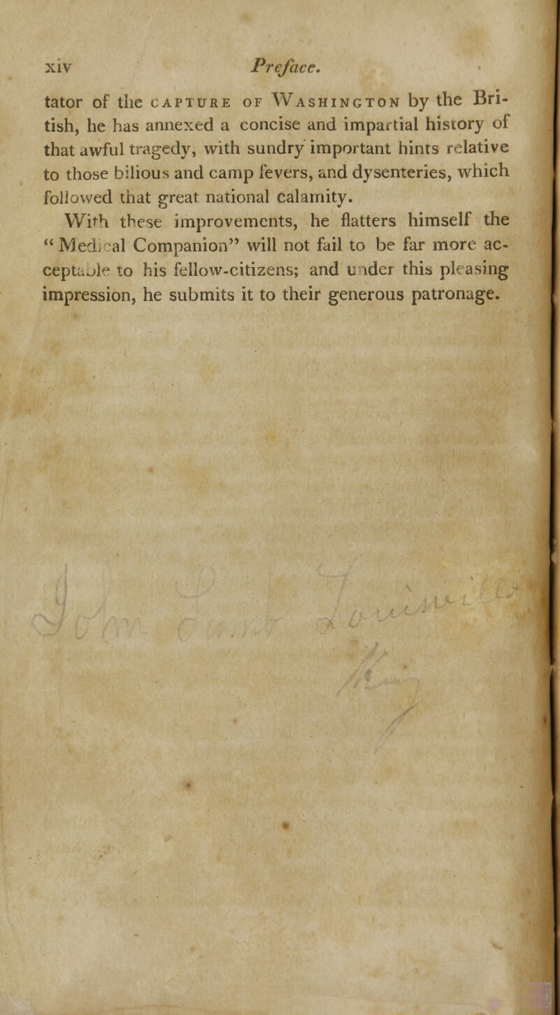 tator of the capture of Washington by the Bri- tish, he has annexed a concise and impartial history of that awful tragedy, with sundry important hints relative to those bilious and camp fevers, and dysenteries, which followed that great national calamity. With these improvements, he flatters himself the  Med, al Companion will not fail to be far more ac- ceptable to his fellow-citizens; and u ider this pleasing impression, he submits it to their generous patronage.