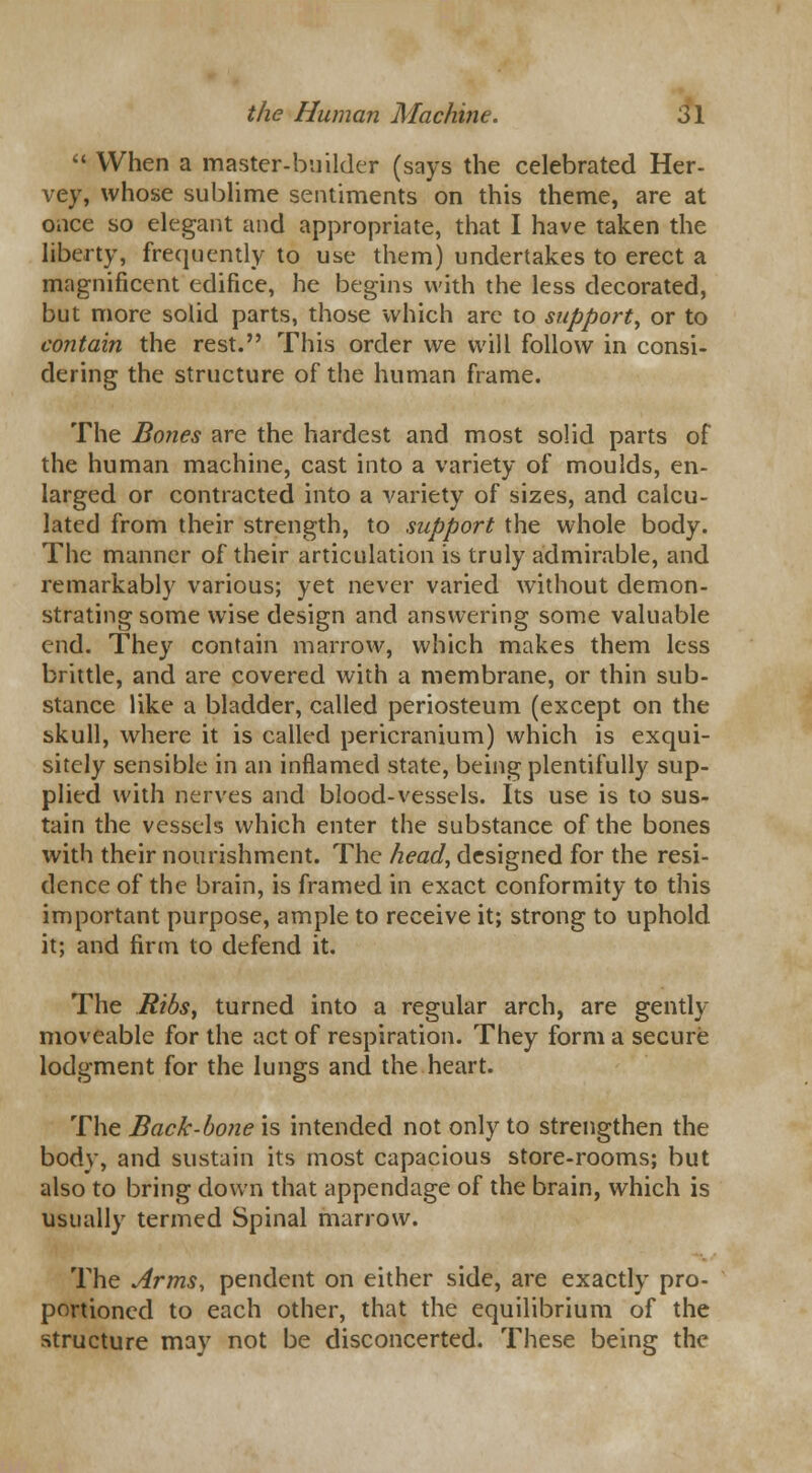  When a master-builder (says the celebrated Her- vey, whose sublime sentiments on this theme, are at once so elegant and appropriate, that I have taken the liberty, frequently to use them) undertakes to erect a magnificent edifice, he begins with the less decorated, but more solid parts, those which are to support, or to contain the rest. This order we will follow in consi- dering the structure of the human frame. The Bones are the hardest and most solid parts of the human machine, cast into a variety of moulds, en- larged or contracted into a variety of sizes, and calcu- lated from their strength, to support the whole body. The manner of their articulation is truly admirable, and remarkably various; yet never varied without demon- strating some wise design and answering some valuable end. They contain marrow, which makes them less brittle, and are covered with a membrane, or thin sub- stance like a bladder, called periosteum (except on the skull, where it is called pericranium) which is exqui- sitely sensible in an inflamed state, being plentifully sup- plied with nerves and blood-vessels. Its use is to sus- tain the vessels which enter the substance of the bones with their nourishment. The head, designed for the resi- dence of the brain, is framed in exact conformity to this important purpose, ample to receive it; strong to uphold it; and firm to defend it. The Ribs, turned into a regular arch, are gently moveable for the act of respiration. They form a secure lodgment for the lungs and the heart. The Back-bone is intended not only to strengthen the body, and sustain its most capacious store-rooms; but also to bring down that appendage of the brain, which is usually termed Spinal marrow. The Arms, pendent on either side, are exactly pro- portioned to each other, that the equilibrium of the structure may not be disconcerted. These being the