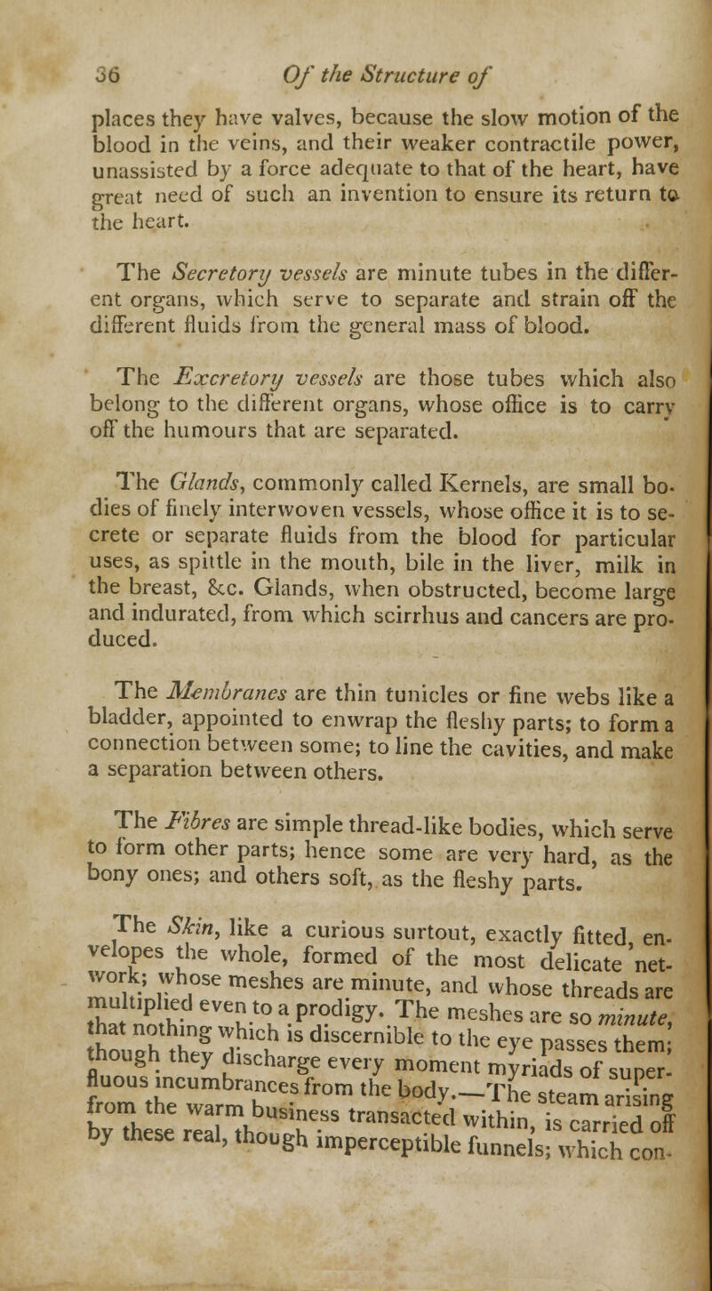 places they have valves, because the slow motion of the blood in the veins, and their weaker contractile power, unassisted by a force adequate to that of the heart, have great need of such an invention to ensure its return to the heart. The Secretory vessels are minute tubes in the differ- ent organs, which serve to separate and strain off the different fluids from the general mass of blood. The Excretory vessels are those tubes which also belong to the different organs, whose office is to earn- off the humours that are separated. The Glands, commonly called Kernels, are small bo- dies of finely interwoven vessels, whose office it is to se- crete or separate fluids from the blood for particular uses, as spittle in the mouth, bile in the liver, milk in the breast, &c. Glands, when obstructed, become large and indurated, from which scirrhus and cancers are pro- duced. The Membranes are thin tunicles or fine webs like a bladder, appointed to enwrap the fleshy parts; to form a connection between some; to line the cavities, and make a separation between others. The Fibres are simple thread-like bodies, which serve to form other parts; hence some are very hard, as the bony ones; and others soft, as the fleshy parts. The Skin, like a curious surtout, exactly fitted en- velopes the whole, formed of the most delicate'net- work; whose meshes are minute, and whose threads are Z* £ CVeu-t(la Pr°dlgy* The meshes are so minute, that nothing which i Akremlhlp tn ti,„ ' thn.,oh thJ?, a- V? oiicernible to the eye passes them; though they discharge every moment myriads of super- frmStheCrrmahCeSfr0m * b°d.v-™e steam arising bvThese IZ„f.SS tra™cted within, is carried off by these real, though .mperceptible funnels; which con-