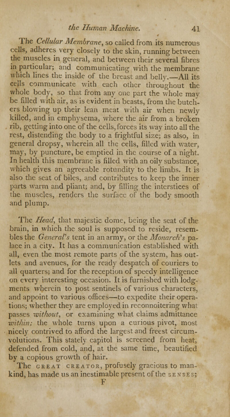 The Cellular Membrane, so called from its numerous cells, adheres very closely to the skin, running between the muscles in general, and between their several fibres in particular; and communicating with the membrane which lines the inside of the breast and belly.—All its cells communicate with each other throughout the whole body, so that from any one part the whole may be filled with air, as is evident in beasts, from the butch- ers blowing up their lean meat with air when newly killed, and in emphysema, where the air from a broken rib, getting into one of the cells, forces its way into all the rest, distending the body to a frightful size; as also, in general dropsy, wherein all the cells, filled with water, may, by puncture, be emptied in the course of a night. In health this membrane is filled with an oily substance, which gives an agreeable rotundity to the limbs. It is also the seat of biles, and contributes to keep the inner parts warm and pliant; and, by filling the interstices of the muscles, renders the surface of the body smooth and plump. The Head, that majestic dome, being the seat of the brain, in which the soul is supposed to reside, resem- bles the General's tent in an army, or the Monarch}s pa- lace in a city. It has a communication established with all, even the most remote parts of the system, has out- lets and avenues, for the ready despatch of couriers to all quarters; and for the reception of speedy intelligence on every interesting occasion. It is furnished with lodg- ments wherein to post sentinels of various characters, and appoint to various offices—to expedite their opera- tions; whether they are employed in reconnoitering what passes without, or examining what claims admittance within; the whole turns upon a curious pivot, most nicely contrived to afford the largest and freest circum- volutions. This stately capitol is screened from heat, defended from cold, and, at the same time, beautified by a copious growth of hair. The great creator, profusely gracious to man- kind, has made us an inestimable present of the senses; F