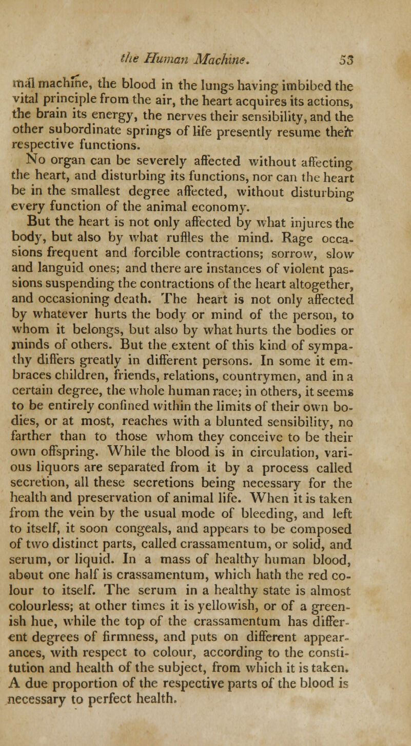 mal machine, the blood in the lungs having imbibed the vital principle from the air, the heart acquires its actions, the brain its energy, the nerves their sensibility, and the other subordinate springs of life presently resume theit respective functions. No organ can be severely affected without affecting the heart, and disturbing its functions, nor can the heart be in the smallest degree affected, without disturbing every function of the animal economy. But the heart is not only affected by what injures the body, but also by what ruflles the mind. Rage occa- sions frequent and forcible contractions; sorrow, slow and languid ones; and there are instances of violent pas- sions suspending the contractions of the heart altogether, and occasioning death. The heart is not only affected by whatever hurts the body or mind of the person, to whom it belongs, but also by what hurts the bodies or minds of others. But the extent of this kind of sympa- thy differs greatly in different persons. In some it em- braces children, friends, relations, countrymen, and in a certain degree, the whole human race; in others, it seems to be entirely confined within the limits of their own bo- dies, or at most, reaches with a blunted sensibility, no farther than to those whom they conceive to be their own offspring. While the blood is in circulation, vari- ous liquors are separated from it by a process called secretion, all these secretions being necessary for the health and preservation of animal life. When it is taken from the vein by the usual mode of bleeding, and left to itself, it soon congeals, and appears to be composed of two distinct parts, called crassamentum, or solid, and serum, or liquid. In a mass of healthy human blood, about one half is crassamentum, which hath the red co- lour to itself. The serum in a healthy state is almost colourless; at other times it is yellowish, or of a green- ish hue, while the top of the crassamentum has differ- ent degrees of firmness, and puts on different appear- ances, with respect to colour, according to the consti- tution and health of the subject, from which it is taken. A due proportion of the respective parts of the blood is necessary to perfect health.