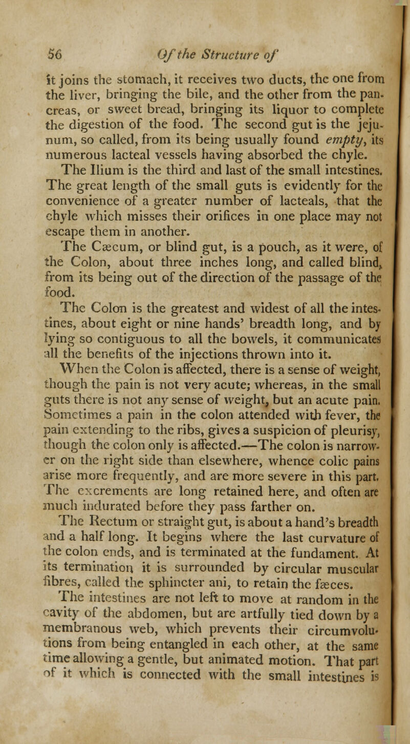 St joins the stomach, it receives two ducts, the one from the liver, bringing the bile, and the other from the pan. creas, or sweet bread, bringing its liquor to complete the digestion of the food. The second gut is the jeju- num, so called, from its being usually found empty, its numerous lacteal vessels having absorbed the chyle. The Ilium is the third and last of the small intestines. The great length of the small guts is evidently for the convenience of a greater number of lacteals, that the chyle which misses their orifices in one place may not escape them in another. The Caecum, or blind gut, is a pouch, as it were, of the Colon, about three inches long, and called blind,, from its being out of the direction of the passage of the food. The Colon is the greatest and widest of all the intes- tines, about eight or nine hands' breadth long, and by lying so contiguous to all the bowels, it communicates all the benefits of the injections thrown into it. When the Colon is affected, there is a sense of weight, though the pain is not very acute; whereas, in the small guts there is not any sense of weight, but an acute pain. vSometimes a pain in the colon attended with fever, the pain extending to the ribs, gives a suspicion of pleurisy, though the colon only is affected.—The colon is narrow- er on the right side than elsewhere, whence colic pains arise more frequently, and are more severe in this part. The excrements are long retained here, and often are much indurated before they pass farther on. The Rectum or straight gut, is about a hand's breadth and a half long. It begins where the last curvature of the colon ends, and is terminated at the fundament. At its termination it is surrounded by circular muscular fibres, called the sphincter ani, to retain the faeces. The intestines are not left to move at random in the cavity of the abdomen, but are artfully tied down by a membranous web, which prevents their circumvolu- tions from being entangled in each other, at the same time allowing a gentle, but animated motion. That part of it which is connected with the small intestines is