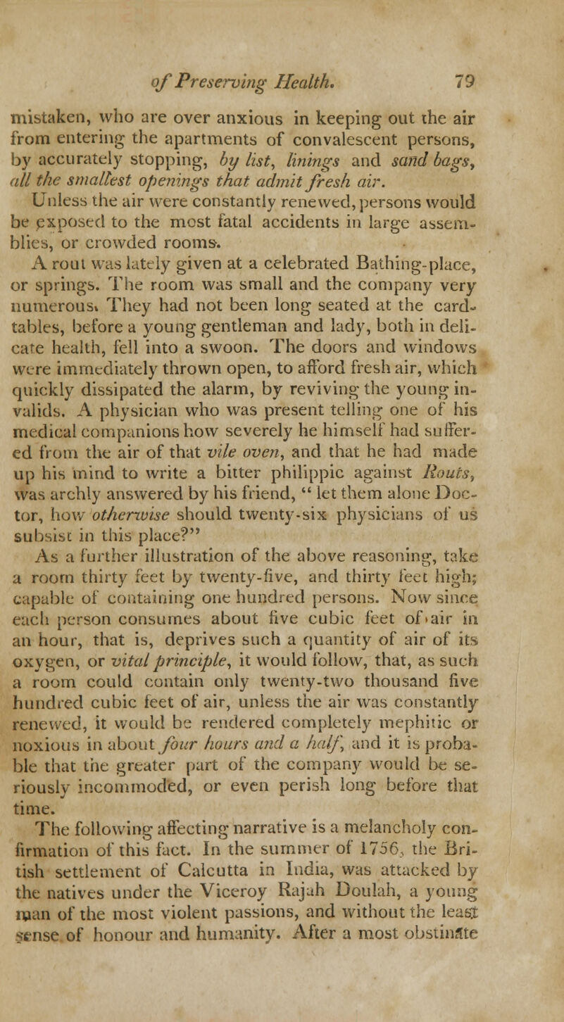 mistaken, who are over anxious in keeping out the air from entering the apartments of convalescent persons, by accurately stopping, by list, linings and sand bags, all the smallest openings that admit fresh air. Unless the air were constantly renewed, persons would be exposed to the most fatal accidents in large assem- blies, or crowded rooms. A rout was lately given at a celebrated Bathing-place, or springs. The room was small and the company very numerous* They had not been long seated at the card- tables, before a young gentleman and lady, both in deli- cate health, fell into a swoon. The doors and windows were immediately thrown open, to afford fresh air, which quickly dissipated the alarm, by reviving the young in- valids. A physician who was present telling one of his medical companions how severely he himself had suffer- ed from the air of that vile oven, and that he had made up his mind to write a bitter philippic against Routst was archly answered by his friend,  let them alone Doc- tor, how otherwise should twenty-six physicians of us subsist in this place? As a further illustration of the above reasoning, take a room thirty feet by twenty-five, and thirty feet high; capable of containing one hundred persons. Now since each person consumes about live cubic feet of > air in an hour, that is, deprives such a quantity of air of its oxygen, or vital principle, it would follow, that, as such a room could contain only twenty-two thousand five hundred cubic feet of air, unless the air was constantly renewed, it would be rendered completely mephitic or noxious in about four hours and a half, and it is proba- ble that tiie greater part of the company would be se- riously incommoded, or even perish long before that time. The following affecting narrative is a melancholy con- firmation of this fact. In the summer of 1756, the Bri- tish settlement of Calcutta in India, was attacked by the natives under the Viceroy Rajah Doulah, a young man of the most violent passions, and without the least ?tnse of honour and humanity. After a most obstinate