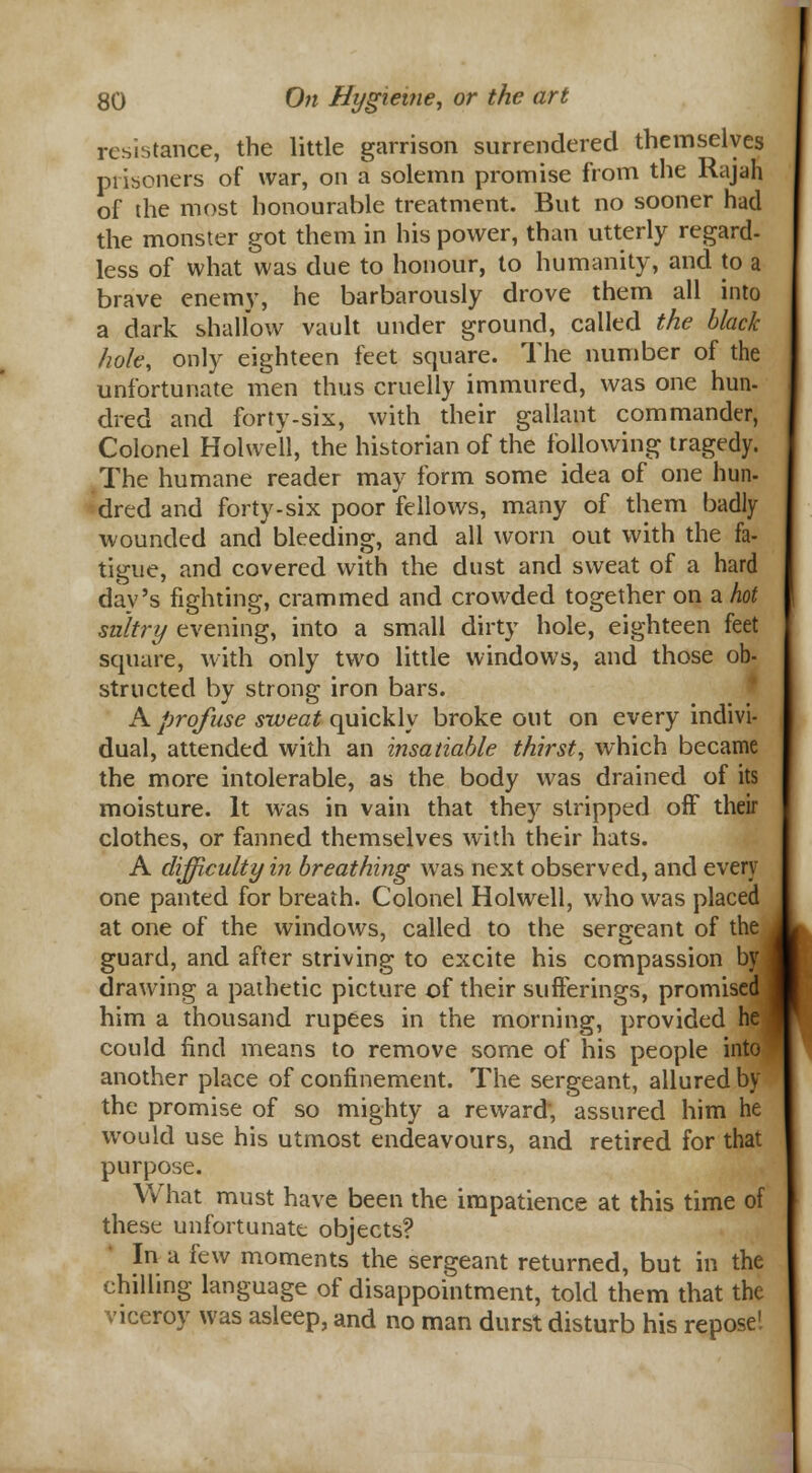 resistance, the little garrison surrendered themselves prisoners of war, on a solemn promise from the Rajah of the most honourable treatment. But no sooner had the monster got them in his power, than utterly regard- less of what was due to honour, to humanity, and to a brave enemy, he barbarously drove them all into a dark shallow vault under ground, called the black hole, only eighteen feet square. The number of the unfortunate men thus cruelly immured, was one hun- dred and forty-six, with their gallant commander, Colonel Holwell, the historian of the following tragedy. The humane reader may form some idea of one hun- dred and forty-six poor fellows, many of them badly wounded and bleeding, and all worn out with the fa- tigue, and covered with the dust and sweat of a hard day's fighting, crammed and crowded together on a hot sultry evening, into a small dirty hole, eighteen feet square, with only two little windows, and those ob- structed by strong iron bars. A profuse sweat quickly broke out on every indivi- dual, attended with an insatiable thirst, which became the more intolerable, as the body was drained of its moisture. It was in vain that they stripped off their clothes, or fanned themselves with their hats. A difficulty in breathing was next observed, and every one panted for breath. Colonel Holwell, who was placed at one of the windows, called to the serareant of the . guard, and after striving to excite his compassion b™ drawing a pathetic picture of their sufferings, promised him a thousand rupees in the morning, provided he could find means to remove some of his people into another place of confinement. The sergeant, allured by the promise of so mighty a reward; assured him he would use his utmost endeavours, and retired for that purpose. What must have been the impatience at this time of these unfortunate objects? In a few moments the sergeant returned, but in the chilling language of disappointment, told them that the viceroy was asleep, and no man durst disturb his repose'.