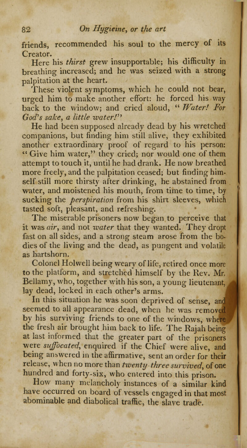 friends, recommended his soul to the mercy of its Creator. Here his thirst grew insupportable; his difficulty in breathing increased; and he was seized with a strong palpitation at the heart. These violent symptoms, which he could not bear, urged him to make another effort: he forced his way back to the window; and cried aloud,  Water! For God's sake, a little water! He had been supposed already dead by his wretched companions, but finding him still alive, they exhibited another extraordinary proof of regard to his person:  Give him water, they cried; nor would one of them attempt to touch it, until he had drank. He now breathed more freely, and the palpitation ceased; but finding him- self still more thirsty after drinking, he abstained from water, and moistened his mouth, from time to time, by sucking the perspiration from his shirt sleeves, which tasted soft, pleasant, and refreshing. The miserable prisoners now began to perceive that it was air, and not water that they wanted. They dropt fast on all sides, and a strong steam arose from the bo- dies of the living and the dead, as pungent and volatile as hartshorn. Colonel Hoi well being weary of life, retired once more to the platform, and stretched himself by the Rev. Mr. Bellamy, who, together with his son, a young lieutenant, lay dead, locked in each other's arms. In this situation he was soon deprived of sense, an seemed to all appearance dead, when he was remov by his surviving friends to one of the windows, wh the fresh air brought him back to life. The Rajah being at last informed that the greater part of the prisoners were suffocated, enquired if the Chief were alive, and being answered in the affirmative, sent an order for their release, when no more than twenty three survived, of one hundred and forty-six, who entered into this prison. How many melancholy instances of a similar kind have occurred on board of vessels engaged in that most abominable and diabolical traffic, the slave trade. vlr. mt,^, ind i