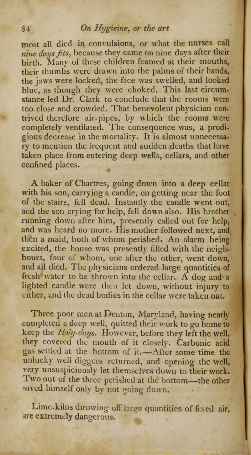 most all died in convulsions, or what the nurses call nine days fits, because they came on nine days after their birth. Many of these children foamed at their mouths, their thumbs were drawn into the palms of their hands, the jaws were locked, the face was swelled, and looked blue, as though they were choked. This last circum- stance led Dr. Clark to conclude that the rooms were too close and crowded. That benevolent physician con- trived therefore air-pipes, by which the rooms were completely ventilated. The consequence was, a prodi- gious decrease in the mortality. It is almost unnecessa- ry to mention the frequent and sudden deaths that have taken place from entering deep wells, cellars, and other confined places. A baker of Chartres, going down into a deep cellar with his son, carrying a candle, on getting near the foot of the stairs, fell dead. Instantly the candle went out, and the son crying for help, fell down also. His brother running down after him, presently called out for help, and was heard no more. His mother followed next, and then a maid, both of whom perished* An alarm being excited, the house was presently filled with the neigh- bours, four of whom, one after the other, went down, and all died. The physicians ordered large quantities of fresh water to be thrown into the cellar. A dog and a lighted candle were then let down, without injury to either, and the dead bodies in the cellar were taken out. Three poor men at Denton, Maryland, having nearh completed a deep well, quitted their work to go home to keep the Holy-days. However, before they left the well, they covered the mouth of it closely. Carbonic acid gas settled at the bottom of it.—After some time the unlucky well diggers returned, and opening the well, very unsuspiciously let themselves down to their work. Two out of the three perished at the bottom—the other saved himself only by not going down. Lime-kilns throwing off large quantities of fixed air, are extremely dangerous, * ^