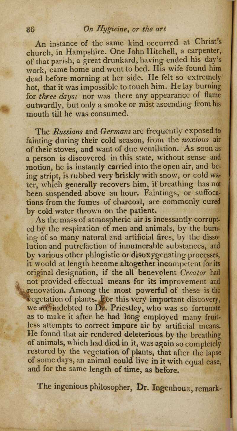 An instance of the same kind occurred at Christ's church, in Hampshire. One John Hitchell, a carpenter, of that parish, a great drunkard, having ended his day's work, came home and went to bed. His wife found him dead before morning at her side. He felt so extremely hot, that it was impossible to touch him. He lay burning for three days; nor was there any appearance of flame outwardly, but only a smoke or mist ascending from his mouth till he was consumed. The Russians and Germans are frequently exposed to fainting during their cold season, from the noxious air of their stoves, and want of due ventilation. As soon as a person is discovered in this state, without sense and motion, he is instantly carried into the open air, and be- ing stript, is rubbed very briskly with snow, or cold wa- ter, which generally recovers him, if breathing has not been suspended above an hour. Faintings, or suffoca- tions from the fumes of charcoal, are commonly cured by cold water thrown on the patient. As the mass of atmospheric air is incessantly corrupt- ed by the respiration of men and animals, by the burn- ing of so many natural and artificial fires, by the disso- lution and putrefaction of innumerable substances, and by various other phlogistic or disoxygenating processes, it would at length become altogether incompetent for its original designation, if the all benevolent Creator had not provided effectual means for its improvement and renovation. Among the most powerful of these is the iegetation of plants J$Dr this very important discovery, we trrt*lindebted to J%, Priestley, who was so fortunate as to make it after he had long employed many fruit- less attempts to correct impure air by artificial means. He found that air rendered deleterious by the breathing of animals, which had died in it, was again so completely restored by the vegetation of plants, that afier the lapse of some days, an animal could live in it with equal ease, and for the same length of time, as before. The ingenious philosopher, Dr. Ingenhouz, remark-