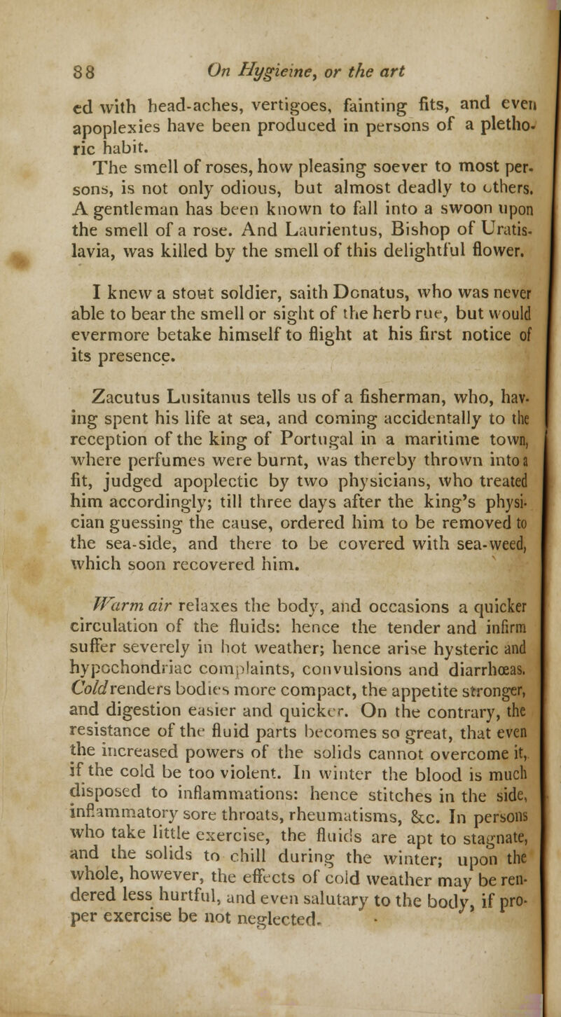 cd with head-aches, vertigoes, fainting fits, and even apoplexies have been produced in persons of a pletho- ric habit. The smell of roses, how pleasing soever to most per. sons, is not only odious, but almost deadly to ethers. A gentleman has been known to fall into a swoon upon the smell of a rose. And Laurientus, Bishop of Uratis- lavia, was killed by the smell of this delightful flower. I knew a stout soldier, saith Donatus, who was never able to bear the smell or sight of the herb rue, but would evermore betake himself to flight at his first notice of its presence. Zacutus Lusitanus tells us of a fisherman, who, hav- ing spent his life at sea, and coming accidentally to the reception of the king of Portugal in a maritime town, where perfumes were burnt, was thereby thrown into a fit, judged apoplectic by two physicians, who treated him accordingly; till three days after the king's physi- cian guessing the cause, ordered him to be removed to the sea-side, and there to be covered with sea-weed, which soon recovered him. Warm air relaxes the body, and occasions a quicker circulation of the fluids: hence the tender and infirm suffer severely in hot weather; hence arise hysteric and hypochondriac complaints, convulsions and diarrhoeas. Cold renders bodies more compact, the appetite stronger, and digestion easier and quicker. On the contrary, the resistance of the fluid parts becomes so great, that even the increased powers of the solids cannot overcome it, if the cold be too violent. In winter the blood is much disposed to inflammations: hence stitches in the side, inflammatory sore throats, rheumatisms, &c. In persons who take little exercise, the fluids are apt to stagnate, and the solids to chill during the winter; upon the whole, however, the effects of cold weather may be ren- dered less hurtful, and even salutary to the body, if pro- per exercise be not neglected.