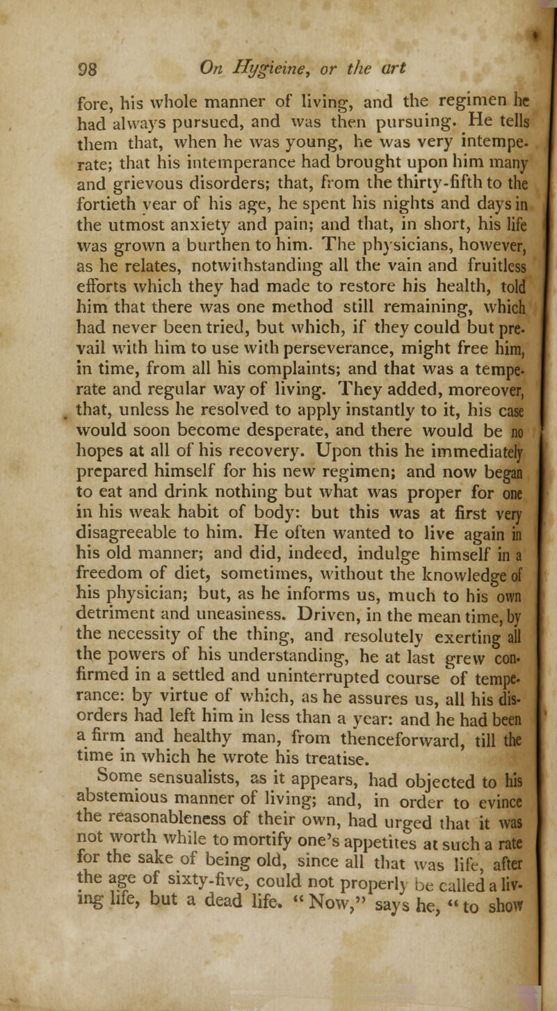 fore, his whole manner of living, and the regimen he had always pursued, and was then pursuing. He tells them that, when he was young, he was very intempe- rate; that his intemperance had brought upon him many and grievous disorders; that, from the thirty-fifth to the fortieth vear of his age, he spent his nights and days in the utmost anxiety and pain; and that, in short, his life was grown a burthen to him. The physicians, however, as he relates, notwithstanding all the vain and fruitless efforts which they had made to restore his health, told him that there was one method still remaining, which had never been tried, but which, if they could but pre- vail with him to use with perseverance, might free him, in time, from all his complaints; and that was a tempe- rate and regular way of living. They added, moreover, that, unless he resolved to apply instantly to it, his case would soon become desperate, and there would be no hopes at all of his recovery. Upon this he immediately prepared himself for his new regimen; and now began to eat and drink nothing but what was proper for one in his weak habit of body: but this was at first very disagreeable to him. He often wanted to live again in his old manner; and did, indeed, indulge himself in a freedom of diet, sometimes, without the knowledge of his physician; but, as he informs us, much to his own detriment and uneasiness. Driven, in the mean time, by the necessity of the thing, and resolutely exerting all the povyers of his understanding, he at last grew con- firmed in a settled and uninterrupted course of tempe- ranee: by virtue of which, as he assures us, all his dis- orders had left him in less than a year: and he had been a firm and healthy man, from thenceforward, till the time in which he wrote his treatise. Some sensualists, as it appears, had objected to his abstemious manner of living; and, in order to evince the reasonableness of their own, had urged that it was not worth while to mortify one's appetites at such a rate for the sake of being old, since all that was life, after the age of sixty-five, could not properly be called a liv- ing life, but a dead life.  Now, says he,  to show