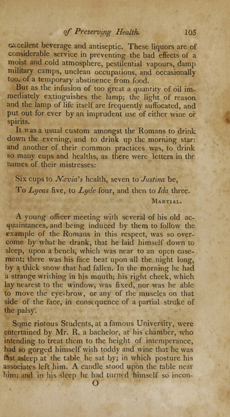 excellent beverage and antiseptic. These liquors are of considerable service in preventing the bad effects of a moist and cold atmosphere, pestilential vapours, damp military camps, unclean occupations, and occasionally too, of a temporary abstinence from food. But as the infusion of too great a quantity of oil im- mediately extinguishes the lamp; the light of reason and the lamp of life itself are frequently suffocated, and put out for ever by an imprudent use of either wine or spirits. It was a usual custom amongst the Romans to drink down the evening, and to drink up the morning star: and another of their common practices was, to drink so many cups and healths, as there were letters in the names of their mistresses: Six cups to Ntevia's health, seven to Justina be, To Lycas five, to Lyde four, and then to Ida three. Martial. A young officer meeting with several of his old ac- quaintances, and being induced by them to follow the example of the Romans in this respect, was so over- come by what he drank, that he laid himself down to sleep, upon a bench, which was near to an open case- ment; there was his face beat upon all the night long, by a thick snow that had fallen. In the morning he had a strange writhing in his mouth; his right cheek, which lay nearest to the window, was fixed, nor was he able to move the eye-brow, or any of the muscles on that side of the face, in consequence of a partial stroke of the palsy. Some riotous Students, at a famous University, were entertained by Mr. R. a bachelor, at his chamber, who intending to treat them to the height of intemperance, had so gorged himself with toddy and wine that he was rast asleep at the table he sat by; in which posture his associates left him. A candle stood upon the table near him; and in his sleep he had turned himself so incon- O