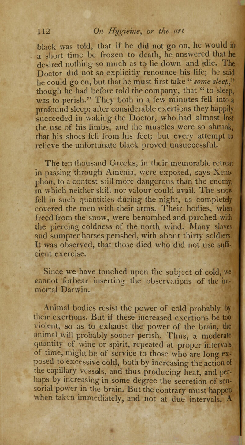 black was told, that if he did not go on, he would ft a short time be frozen to death, he answered that he desired nothing so much as to lie down and ?die. The Doctor did not so explicitly renounce his life; he said he could go on, but that he must first take  some sleep, though he had before told the company, that  to sleep, was to perish. They both in a few minutes fell into a profound sleep; after considerable exertions they happily succeeded in waking the Doctor, who had almost lost the use of his limbs, and the muscles were so shrunk, that his shoes fell from his feet; but every attempt to relieve the unfortunate black proved unsuccessful. The ten thousand Greeks, in their memorable retreat in passing through Amenia, were exposed, says Xeno- phon, to a contest still more dangerous than the enemy, in which neither skill nor valour could avail. The snow fell in such quantities during the night, as completely covered the men with their arms. Their bodies, when freed from the snow, were benumbed and parched with the piercing coldness of the north wind. Many slaves and sumpter horses perished, with about thirty soldiers. It was observed, that those died who did not use suffi- cient exercise. Since we have touched upon the subject of cold, we cannot forbear inserting the observations of the im- mortal Darwin. Animal bodies resist the power of cold probably by their exertions. But if these increased exertions be too violent, so as to exhaust the power of the brain, the animal will probably sooner perish. Thus, a moderate quantity of wine or spirit, repeated at proper intervals of time, might be of service to those who are long ex- posed to excessive cold, both by increasing the action of the capillary vessels, and thus producing heat, and per- haps by increasing in some degree the secretion of sen- sorial power in the brain. But the contrary must happen when taken immediately, and not at due intervals. A