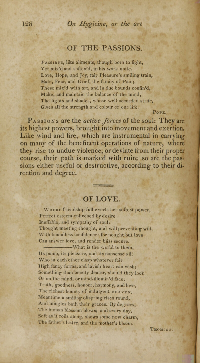 OF THE PASSIONS. Passions, like aliments, though born to fight, Yet mix'd and soften'd, in his work unite. Love, Hope, and Joy, fair Pleasure's smiling train, Hate, Fear, and Grief, the family of Pain; These mix'd with art, and in due bounds confin'd, Make, and maintain the balance of the mind, The lights and shades, whose well accorded strife, Gives all the strength and colour of our life. Pope. Passions are the active forces of the soul: They are its highest powers, brought into movement and exertion. Like wind and fire, which are instrumental in carrying on many of the beneficent operations of nature, where they rise to undue violence, or deviate from their proper course, their path is marked with ruin; so are the pas- sions either useful or destructive, according to their di- rection and degree. OF LOVE. Where friendship full exerts her softest power, Perfect esteem enlivened by desire Ineffable, and sympathy of soul; Thought meeting thought, and will preventing will, With boundless confidence: for nought but lov« Can answer love, and render bliss secure. What is the world to them, Its pomp, its pleasure, and its nonsense all! Who in each other clasp whatever fair High fancy forms, and lavish heart can wish; Something than beauty dearer, should they look Or on the mind, or mind-illnmin'd face; Truth, goodness, honour, harmony, and love, The richest bounty of indulgent heaven, Meantime a smiling offspring rises round, And mingles both their graces. By degrees, The human blossom blows; and every day, Soft as it rolls along, shows some new charm, The father's lustre, and the mother's bloom. Thom:.u.