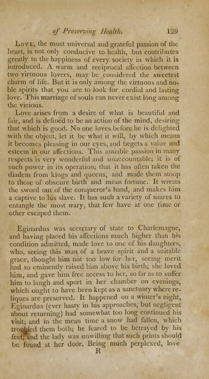 Love, the most universal and grateful passion of the heart, is not only conducive to health, but contributes greatly to the happiness of every society in which it is introduced. A warm and reciprocal affection between two virtuous lovers, may be considered the sweetest charm of life. But it is only among the virtuous and no- ble spirits that you are to look for cordial and lasting love. This marriage of souls can never exist long among the vicious. Love arises from a desire of what is beautiful and fair, and is defined to be an action of the mind, desiring that which is good. No one loves before he is delighted with the object, let it be what it will, by which means it becomes pleasing in our eyes, and begets a value and esteem in our affections. This amiable passion in many respects is very wonderful and unaccountable; it is of such power in its operation; that it has often taken the diadem from kings and queens, and made them stoop to those of obscure birth and mean fortune. It wrests the sword out of the conqueror's hand, and makes him a captive to his slave. It has such a variety of snares to entangle the most wary, that few have at one time or other escaped them. Eginardus was secretary of state to Charlemagne, and having placed his affections much higher than his condition admitted, made love to one of his daughters, who, seeing this man of a brave spirit and a suitable grace, thought him not too low for her, seeing merit had so eminently raised him above his birth; she loved him, and gave him free access to her, so far as to suffer him to laugh and sport in her chamber on evenings, which ought to have been kept as a sanctuary where re- liques are preserved. It happened on a winter's night, Eginardus (ever hasty in his approaches, but negligent about returning) had somewhat too long continued his visit; and in the mean time a snow had fallen, which troubled them both; he feared to be betrayed by his feet^ind the lady was unwilling that such prints should be found at heir door. Being much perplexed, love R