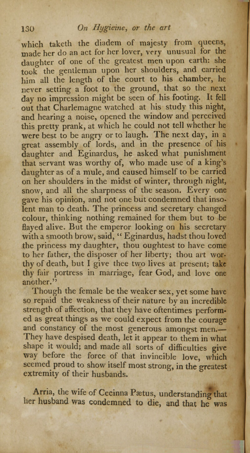 which takcth the diadem of majesty from queens, made her do an act for her lover, very unusual for the daughter of one of the greatest men upon earth: she took the gentleman upon her shoulders, and carried him all the length of the court to his chamber, he never setting a foot to the ground, that so the next day no impression might be seen of his footing. It fell out that Charlemagne watched at his study this night, and hearing a noise, opened the window and perceived this pretty prank, at which he could not tell whether he were best to be angry or to laugh. The next day, in a great assembly of lords, and in the presence of his daughter and Eginardus, he asked what punishment that servant was worthy of, who made use of a king's daughter as of a mule, and caused himself to be carried on her shoulders in the midst of winter, through night, snow, and all the sharpness of the season. Every one gave his opinion, and not one but condemned that inso- lent man to death. The princess and secretary changed colour, thinking nothing remained for them but to be flayed alive. But the emperor looking on his secretary with a smooth brow, said,  Eginardus, hadst thou loved the princess my daughter, thou oughtest to have come to her father, the disposer of her liberty; thou art wor- thy of death, but I give thee two lives at present; take thy fair portress in marriage, fear God, and love one another. Though the female be the weaker sex, yet some have so repaid the weakness of their nature by an incredible strength of affection, that they have oftentimes perform- ed as great things as we could expect from the courage and constancy of the most generous amongst men.— They have despised death, let it appear to them in what shape it would; and made all sorts of difficulties give way before the force of that invincible love, which seemed proud to show itself most strong, in the greatest extremity of their husbands. Arria, the wife of Cecinna Paetus, understanding that her husband was condemned to die, and that he was