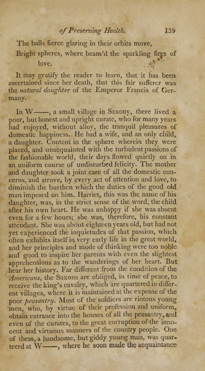 The balls fierce glaring in their orbits move, Bright spheres, where beam'd the sparkling fires of love. £&■■ It may gratify the reader to learn, that it has been ascertained since her death, that this fair sufferer was the natural daughter of the Emperor Francis of Ger- many. In W , a small village in Saxony, there lived a poor, but honest and upright curate, who for many years had enjoyed, without alloy, the tranquil pleasures of domestic happiness. He had a wife, and an only child, a daughter. Content in the sphere wherein they were placed, and unacquainted with the turbulent passions of the fashionable world, their days flowed quietly on in an uniform course of undisturbed felicity. The mother and daughter took a joint care of all the domestic con- cerns, and strove, by every act of attention and love, to diminish the burthen which the duties of the good old man imposed on him. Harriet, this was the name of his daughter, was, in the strict sense of the word, the child after his own heart. He was unhappy if she was absent even for a few hours; she was, therefore, his constant attendant. She was about eighteen years old, but had not yet experienced the inquietudes of that passion, which often exhibits itself in very early life in the great world, and her principles and mode of thinking were too noble and good to inspire her parents with even the slightest apprehensions as to the wanderings of her heart. But hear her history. Far different from the condition of the Americans, the Saxons are obliged, in time of peace, to receive the king's cavalry, which are quartered in differ- ent villages, where it is maintained at the expense of the poor peasantry. Most of the soldiers are riotous young men, who, by virtue of their profession and uniform, obtain entrance into the houses of all the peasantry, and even of the curates, to the great corruption of the inno- cent and virtuous manners of the country people. One of them, a handsome, but giddy young man, was quar- teerd at W , where he soon made the acquaintance