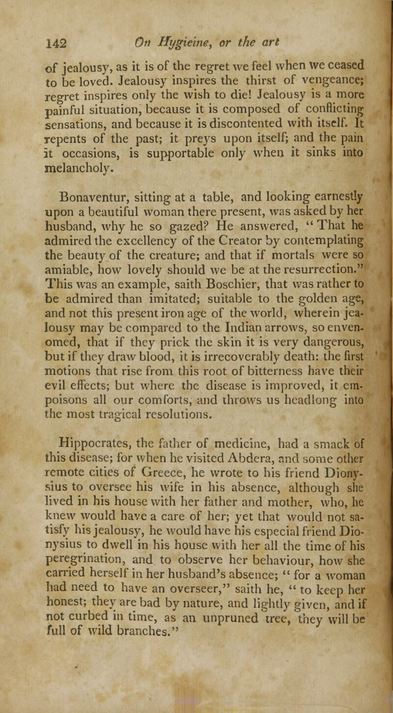 of jealousy, as it is of the regret we feel when we ceased to be loved. Jealousy inspires the thirst of vengeance; regret inspires only the wish to die! Jealousy is a more painful situation, because it is composed of conflicting sensations, and because it is discontented with itself. It repents of the past; it preys upon itself; and the pain it occasions, is supportable only when it sinks into melancholy. Bonaventur, sitting at a table, and looking earnestly upon a beautiful woman there present, was asked by her husband, why he so gazed? He answered,  That he admired the excellency of the Creator by contemplating the beauty of the creature; and that if mortals were so amiable, how lovely should we be at the resurrection. This was an example, saith Boschier, that was rather to be admired than imitated; suitable to the golden age, and not this present iron age of the world, wherein jea- lousy may be compared to the Indian arrows, so enven- omed, that if they prick the skin it is very dangerous, but if they draw blood, it is irrecoverably death: the first motions that rise from this root of bitterness have their evil effects; but where the disease is improved, it em- poisons all our comforts, and throws us headlong into the most tragical resolutions. Hippocrates, the father of medicine, had a smack of this disease; for when he visited Abdera, and some other remote cities of Greece, he wrote to his friend Diony- sius to oversee his wife in his absence, although she lived in his house with her father and mother, who, he knew would have a care of her; yet that would not sa- tisfy his jealousy, he would have his especial friend Dio- nysius to dwell in his house with her all the time of his peregrination, and to observe her behaviour, how she carried herself in her husband's absence;  for a woman had need to have an overseer, saith he,  to keep her honest; they are bad by nature, and lightly given, and if not curbed in time, as an unpruned tree, they will be full of wild branches.