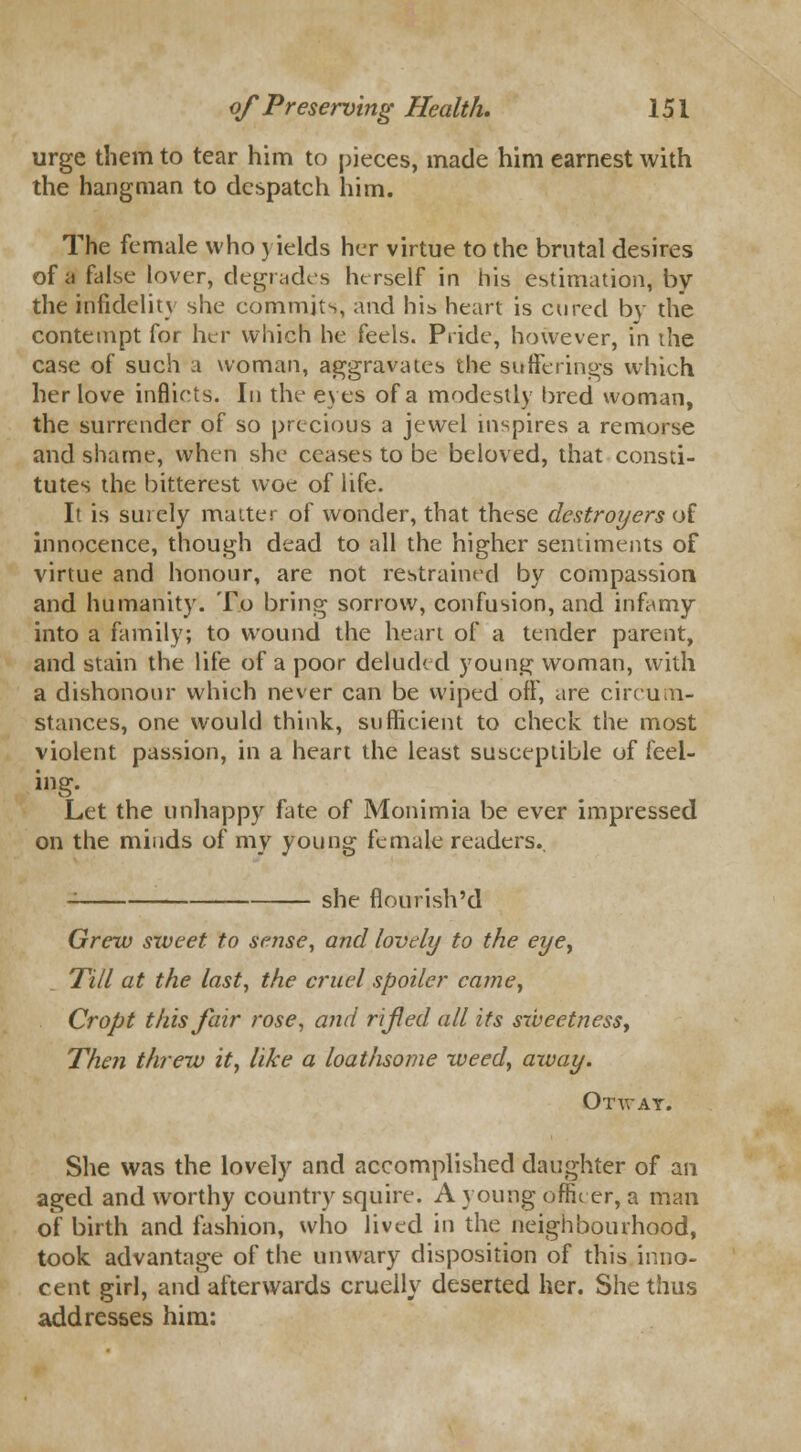 urge them to tear him to pieces, made him earnest with the hangman to despatch him. The female who yields her virtue to the brutal desires of a false lover, degrades herself in his estimation, by the infidelity she commits, and his heart is cured by the contempt for her which he feels. Pride, however, in the case of such a woman, aggravates the sufferings which her love inflicts. In the eyes of a modestly bred woman, the surrender of so precious a jewel inspires a remorse and shame, when she ceases to be beloved, that consti- tutes the bitterest woe of life. It is surely matter of wonder, that these destroyers of innocence, though dead to all the higher sentiments of virtue and honour, are not restrained by compassion and humanity. To bring sorrow, confusion, and infamy into a family; to wound the heart of a tender parent, and stain the life of a poor deluded young woman, with a dishonour which never can be wiped off, are circum- stances, one would think, sufficient to check the most violent passion, in a heart the least susceptible of feel- Let the unhappy fate of Monimia be ever impressed on the minds of my young female readers.. - she flourish'd Grew sweet to sense, and lovely to the eyey Till at the last, the cruel spoiler came, Cropt this fair rose, and rifed all its sweetness. Then threw it, like a loathsome weed, away. Otwat. She was the lovely and accomplished daughter of an aged and worthy country squire. A young officer, a man of birth and fashion, who lived in the neighbourhood, took advantage of the unwary disposition of this inno- cent girl, and afterwards cruelly deserted her. She thus addresses him: