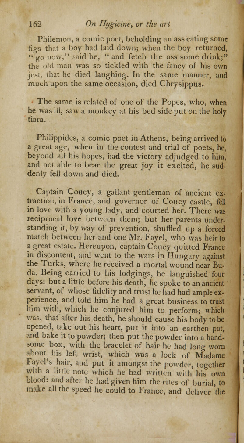 Philemon, a comic poet, beholding an ass eating some figs that a boy had laid down; when the boy returned,  go now, said he,  and fetch the ass some drink; the old man was so tickled with the fancy of his own jest, that he died laughing. In the same manner, and much upon the same occasion, died Chrysippus. • The same is related of one of the Popes, who, when he was ill, saw a monkey at his bed side put on the holy tiara. Philippides, a comic poet in Athens, being arrived to a great age-, when in the contest and trial of poets, he, beyond all his hopes, had the victory adjudged to him, and not able to bear the great joy it excited, he sud- denly fell down and died. Captain Coucy, a gallant gentleman of ancient ex- traction, in France, and governor of Coucy castle, fell in love with a young lady, and courted her. There was reciprocal love between them; but her parents under- standing it, byway of prevention, shuffled up a forced match between her and one Mr. Fayel, who was heir to a great estate. Hereupon, captain Coucy quitted France in discontent, and went to the wars in Hungary against the Turks, where he received a mortal wound near Bu- da. Being carried to his lodgings, he languished four days: but a little before his death, he spoke to an ancient servant, of whose fidelity and trust he had had ample ex- perience, and told him he had a great business to trust him with, which he conjured him to perform; which was, that after his death, he should cause his body to be opened, take out his heart, put it into an earthen pot, and bake it to powder; then put the powder into a hand- some box, with the bracelet of hair he had long worn about his left wrist, which was a lock of Madame Fayel's hair, and put it amongst the powder, together with a little note which he had written with his own blood: and after he had given him the rites of burial, to make all the speed he could to France, and deliver the