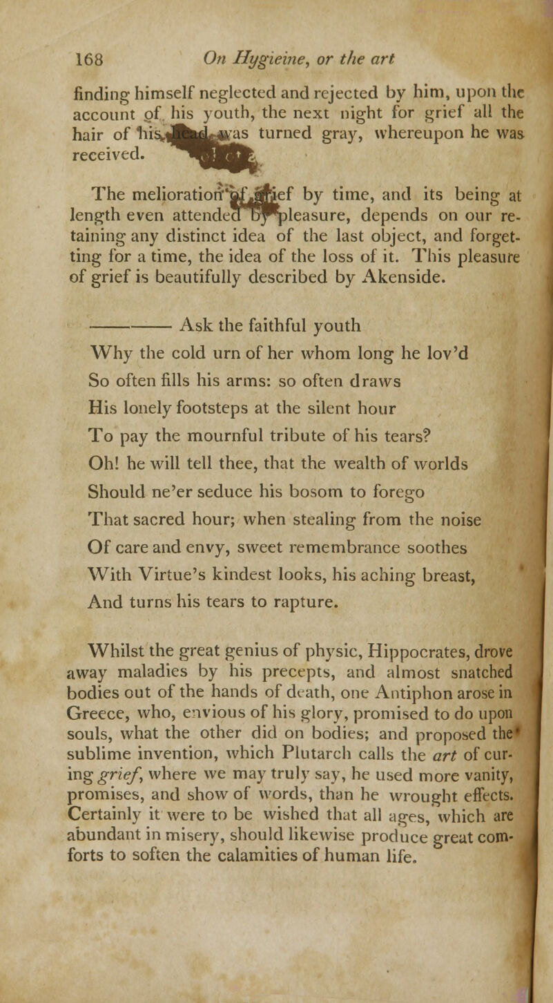 finding himself neglected and rejected by him, upon the account of. his youth, the next night for grief all the hair of 1iis».|j^y^as turned gray, whereupon he was received. The melioratiorir^ofjfcef by time, and its being at length even attended b^pleasure, depends on our re- taining any distinct idea of the last object, and forget- ting for a time, the idea of the loss of it. This pleasure of grief is beautifully described by Akenside. Ask the faithful youth Why the cold urn of her whom long he lov'd So often fills his arms: so often draws His lonely footsteps at the silent hour To pay the mournful tribute of his tears? Oh! he will tell thee, that the wealth of worlds Should ne'er seduce his bosom to forego That sacred hour; when stealing from the noise Of care and envy, sweet remembrance soothes With Virtue's kindest looks, his aching breast, And turns his tears to rapture. Whilst the great genius of physic, Hippocrates, drove away maladies by his precepts, and almost snatched bodies out of the hands of death, one Antiphon arose in Greece, who, envious of his glory, promised to do upon souls, what the other did on bodies; and proposed the' sublime invention, which Plutarch calls the art of cur- ing grief, where we may truly say, he used more vanity, promises, and show of words, than he wrought effects. Certainly it were to be wished that all ages, which are abundant in misery, should likewise produce great com- forts to soften the calamities of human life.