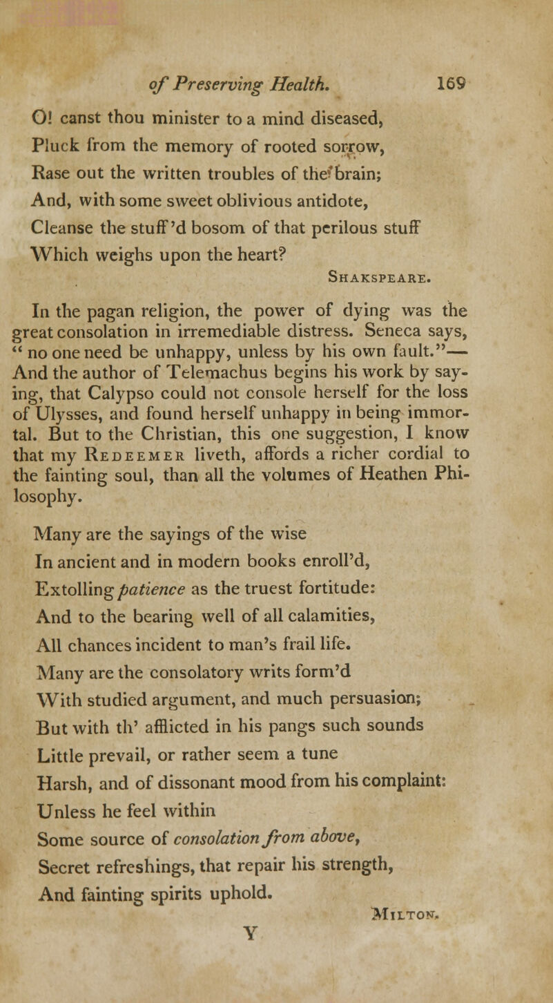 O! canst thou minister to a mind diseased, Pluck from the memory of rooted sorrow, Rase out the written troubles of the^brain; And, with some sweet oblivious antidote, Cleanse the stuff'd bosom of that perilous stuff Which weighs upon the heart? Shakspeare. In the pagan religion, the power of dying was the great consolation in irremediable distress. Seneca says, no one need be unhappy, unless by his own fault.— And the author of Telemachus begins his work by say- ing, that Calypso could not console herself for the loss of Ulysses, and found herself unhappy in being immor- tal. But to the Christian, this one suggestion, I know that my Redeemer liveth, affords a richer cordial to the fainting soul, than all the volumes of Heathen Phi- losophy. Many are the sayings of the wise In ancient and in modern books enroll'd, Extolling patience as the truest fortitude: And to the bearing well of all calamities, All chances incident to man's frail life. Many are the consolatory writs form'd With studied argument, and much persuasion; But with th' afflicted in his pangs such sounds Little prevail, or rather seem a tune Harsh, and of dissonant mood from his complaint: Unless he feel within Some source of consolation from above, Secret refreshings, that repair his strength, And fainting spirits uphold. MlLTOKT,