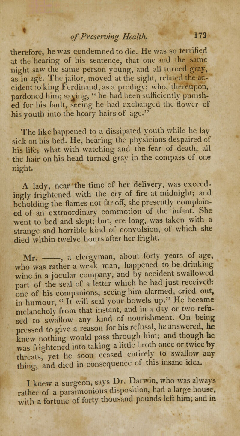therefore, he was condemned to die. He was so terrified at the hearing of his sentence, that one and the same night saw the same person young, and all turned gray, as in age. The jailor, moved at the sight, related the ac- cident ».o king Ferdinand, as a prodigy; vvho, thereupon, pardoned him; saving,  he had been sufficiently punish- ed for his fault, seeing he had exchanged the flower of his youth into the hoary hairs of age. The like happened to a dissipated youth while he lay sick on his bed. He, hearing the physicians despaired of his life^ what with watching and the fear of death, ail the hair on his head turned gray in the compass of one night. A lady, near the time of her delivery, was exceed- ingly frightened with the cry of fire at midnight; and beholding the flames not far off, she presently complain- ed of an extraordinary commotion of the infant. She went to bed and slept; but, ere long, was taken with a strange and horrible kind of convulsion, of which she died within twelve hours after her fright. Mr. , a clergyman, about forty years of age, who was rather a weak man, happened to be drinking wine in a jocular company, and by accident swallowed part of the seal of a letter which he had just received: one of his companions, seeing him alarmed, cried out, in humour,  It will seal your bowels up. He became melancholy from that instant, and in a day or two refu- sed to swallow any kind of nourishment. On being pressed to give a reason for his refusal, he answered, he knew nothing would pass through him; and though he was frightened into taking a little broth once or twice by- threats, yet he soon ceased entirely to swallow any thing, and died in consequence of this insane idea. I knew a surgeon, says Dr. Darwin, who was always rather of a parsimonious disposition, had a large house, with a fortune of forty thousand pounds left him; and in