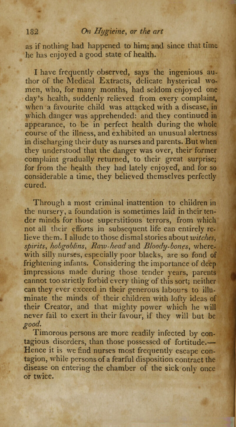 as if nothing had happened to him; and since that time he has enjoyed a good state of health. I have frequently observed, says the ingenious au- thor of the Medical Extracts, delicate hysterical wo- men, who, for many months, had seldom enjoyed one day's health, suddenly relieved from every complaint, when a favourite child was attacked with a disease, in which danger was apprehended: and they continued in appearance, to be in perfect health during the whole course of the illness, and exhibited an unusual alertness in discharging their duty as nurses and parents. But when they understood that the danger was over, their former complaint gradually returned, to their great surprise; for from the health they had lately enjoyed, and for so considerable a time, they believed themselves perfectly cured. Through a most criminal inattention to children in the nursery, a foundation is sometimes laid in their ten- der minds for those superstitious terrors, from which not all their efforts in subsequent life can entirely re- lieve them. I allude to those dismal stories about witches, spirits, hobgoblins, Raw -head and Bloody-bones, where- with silly nurses, especially poor blacks, are so fond of frightening infants. Considering the importance of deep impressions made during those tender years, parents cannot too strictly forbid every thing of this sort; neither can they ever exceed in their generous labours to illu- minate the minds of their children with lofty ideas of their Creator, and that mighty power which he will never fail to exert in their favour, if they will but be good. Timorous persons are more readily infected by con- tagious disorders, than those possessed of fortitude.— Hence it is we find nurses most frequently escape con- tagion, while persons of a fearful disposition contract the disease on entering the chamber of the sick only once or twice.