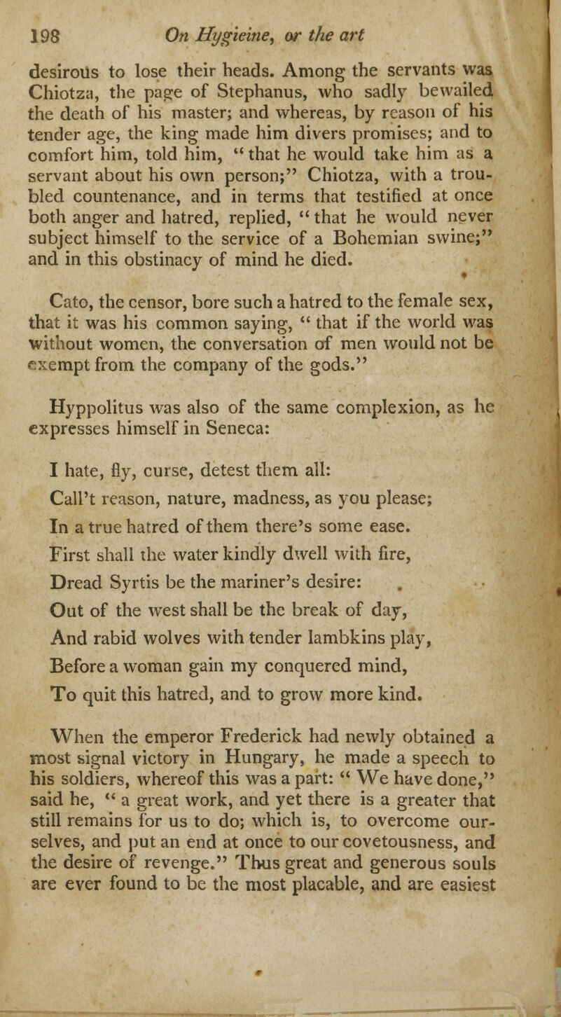 desirous to lose their heads. Among the servants was Chiotza, the page of Stephanus, who sadly bewailed the death of his master; and whereas, by reason of his tender age, the king made him divers promises; and to comfort him, told him,  that he would take him as a servant about his own person; Chiotza, with a trou- bled countenance, and in terms that testified at once both anger and hatred, replied,  that he would never subject himself to the service of a Bohemian swine; and in this obstinacy of mind he died. y Cato, the censor, bore such a hatred to the female sex, that it was his common saying,  that if the world was without women, the conversation of men would not be exempt from the company of the gods. Hyppolitus was also of the same complexion, as he expresses himself in Seneca: I hate, fly, curse, detest them all: Call't reason, nature, madness, as you please; In a true hatred of them there's some ease. First shall the water kindly dwell with fire, Dread Syrtis be the mariner's desire: Out of the west shall be the break of day, And rabid wolves with tender lambkins play, Before a woman gain my conquered mind, To quit this hatred, and to grow more kind. When the emperor Frederick had newly obtained a most signal victory in Hungary, he made a speech to his soldiers, whereof this was a part:  We have done, said he,  a great work, and yet there is a greater that still remains for us to do; which is, to overcome our- selves, and put an end at once to our covetousness, and the desire of revenge. Thus great and generous souls are ever found to be the most placable, and are easiest