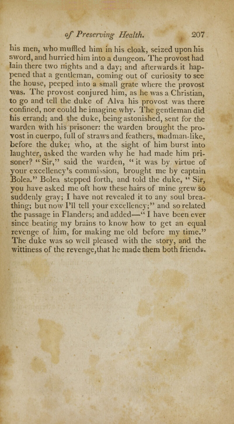 his men, who muffled him in his cloak, seized upon his sword, and hurried him into a dungeon. The provost had lain there two nights and a day; and afterwards it hap- pened that a gentleman, coming out of curiosity to see the house, peeped into a small grate where the provost was. The provost conjured him, as he was a Christian, to go and tell the duke of Alva his provost was there confined, nor could he imagine why. The gentleman did his errand; and the duke, being astonished, sent for the warden with his prisoner: the warden brought the pro- vost in cuerpo, full of straws and feathers, madman-like, before the duke; who, at the sight of him burst into laughter, asked the warden why he had made him pri- soner?  Sir, said the warden,  it was by virtue of your excellency's commission, brought me by captain Bolea. Bolea stepped forth, and told the duke,  Sir, you have asked me oft how these hairs of mine grew so suddenly gray; I have not revealed it to any soul brea- thing; but now I'll tell your excellency; and so related the passage in Flanders; and added— I have been ever since beating my brains to know how to get an equal revenge of him, for making me old before my time. The duke was so well pleased with the story, and the wittiness of the revenge,that he made them both friends.