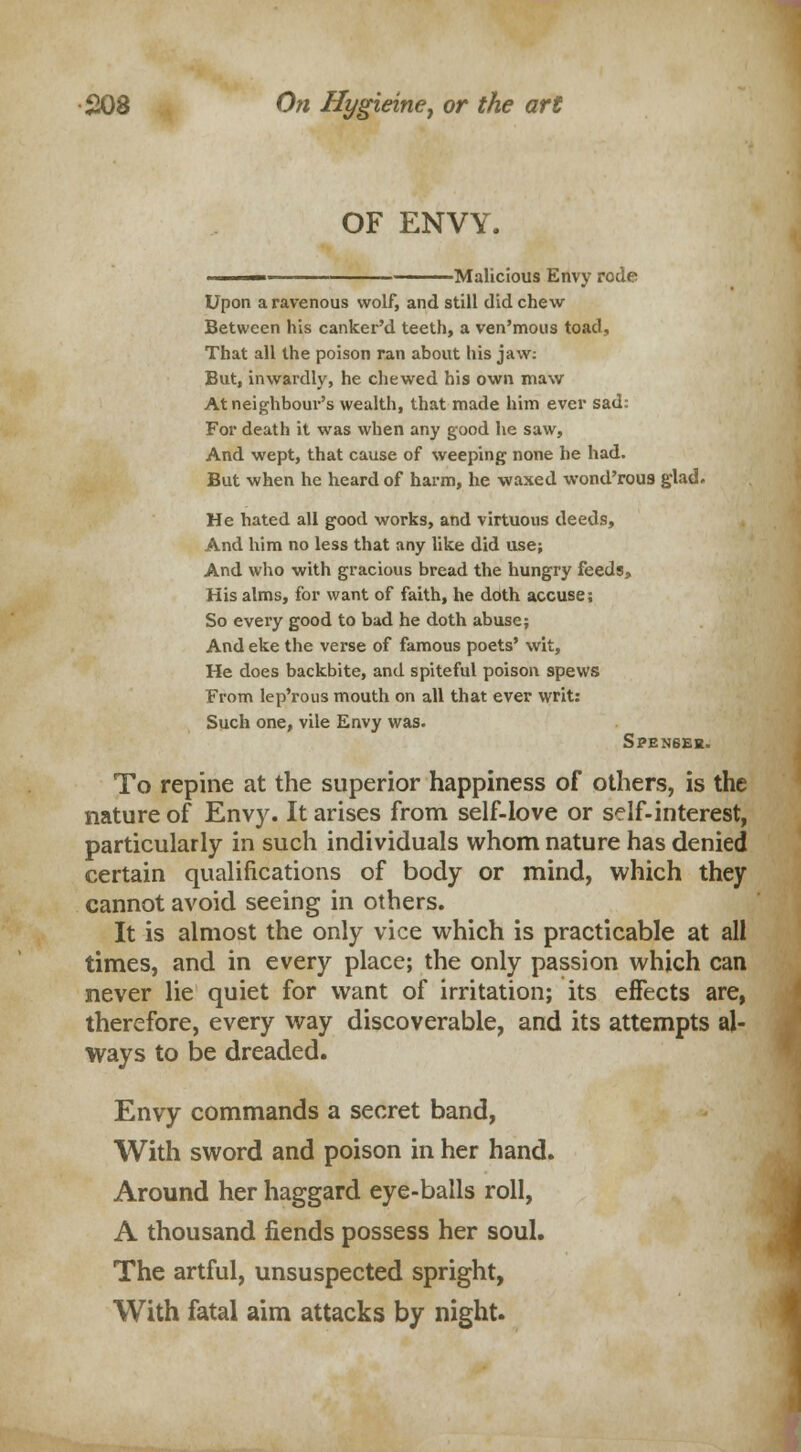 OF ENVY. -Malicious Envy rode Upon a ravenous wolf, and still did chew- Between his canker'd teeth, a ven'mous toad, That all the poison ran about liis jaw: But, inwardly, he chewed his own maw At neighbour's wealth, that made him ever sad: For death it was when any good he saw, And wept, that cause of weeping none he had. But when he heard of harm, he waxed wond'rou9 glad. He hated all good works, and virtuous deeds, And him no less that any like did use; And who with gracious bread the hungry feeds, His alms, for want of faith, he doth accuse; So every good to bad he doth abuse; And eke the verse of famous poets' wit, He does backbite, and spiteful poison spews From lep'rous mouth on all that ever writ: Such one, vile Envy was. SPEN6EH. To repine at the superior happiness of others, is the nature of Envy. It arises from self-love or self-interest, particularly in such individuals whom nature has denied certain qualifications of body or mind, which they cannot avoid seeing in others. It is almost the only vice which is practicable at all times, and in every place; the only passion which can never lie quiet for want of irritation; its effects are, therefore, every way discoverable, and its attempts al- ways to be dreaded. Envy commands a secret band, With sword and poison in her hand. Around her haggard eye-balls roll, A thousand fiends possess her soul. The artful, unsuspected spright, With fatal aim attacks by night.