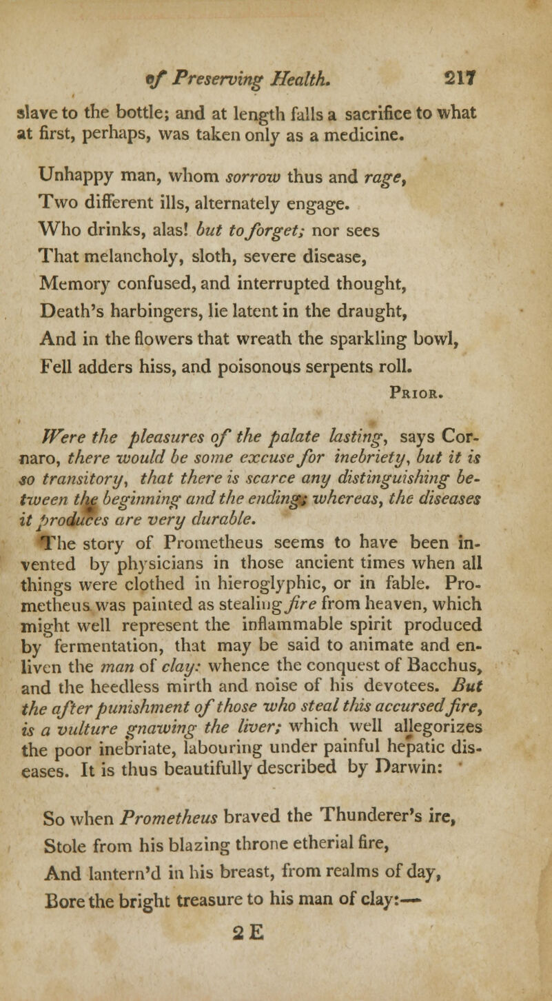 slave to the bottle; and at length falls a sacrifice to what at first, perhaps, was taken only as a medicine. Unhappy man, whom sorrow thus and rage, Two different ills, alternately engage. Who drinks, alas! but to forget; nor sees That melancholy, sloth, severe disease, Memory confused, and interrupted thought, Death's harbingers, lie latent in the draught, And in the flowers that wreath the sparkling bowl, Fell adders hiss, and poisonous serpents roll. Prior. Were the pleasures of the palate lasting, says Cor- naro, there would be some excuse for inebriety, but it is so transitory, that there is scarce any distinguishing be- tween the beginning and the ending^ whereas, the diseases it produces are very durable. The story of Prometheus seems to have been in- vented by physicians in those ancient times when all things were clothed in hieroglyphic, or in fable. Pro- metheus was painted as stealing jftr? from heaven, which might well represent the inflammable spirit produced by fermentation, that may be said to animate and en- liven the man of clay: whence the conquest of Bacchus, and the heedless mirth and noise of his devotees. But the after punishment of those who steal this accursedf re, is a vulture gnawing the liver; which well allegorizes the poor inebriate, labouring under painful hepatic dis- eases. It is thus beautifully described by Darwin: So when Prometheus braved the Thunderer's ire, Stole from his blazing throne etherial fire, And lantern'd in his breast, from realms of day, Bore the bright treasure to his man of clay:— 2E