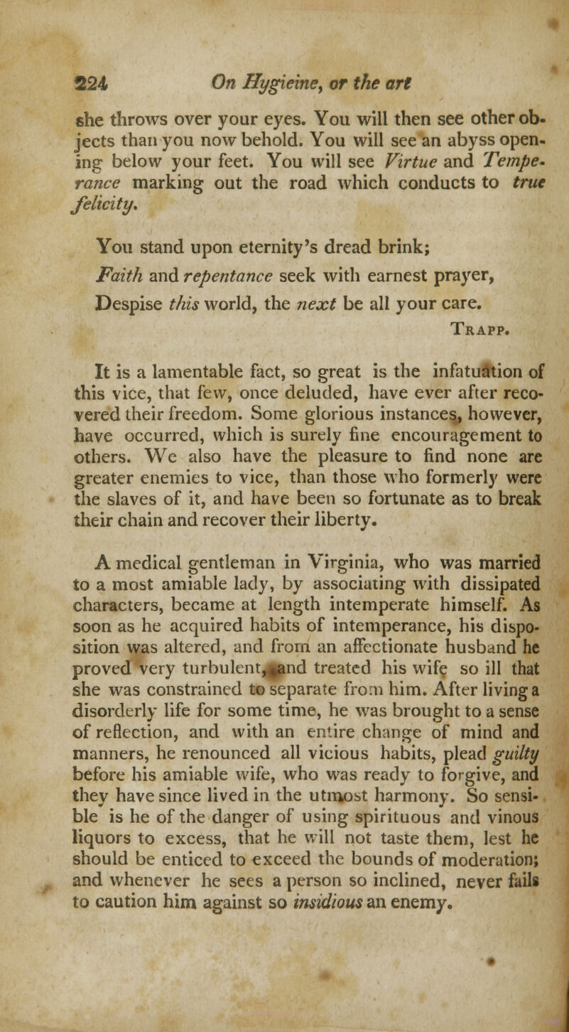 she throws over your eyes. You will then see other ob- jects than you now behold. You will see an abyss open- ing below your feet. You will see Virtue and Tempe. ranee marking out the road which conducts to true felicity* You stand upon eternity's dread brink; Faith and repentance seek with earnest prayer, Despise this world, the next be all your care. Trapp. It is a lamentable fact, so great is the infatuation of this vice, that few, once deluded, have ever after reco- vered their freedom. Some glorious instances, however, have occurred, which is surely fine encouragement to others. We also have the pleasure to find none are greater enemies to vice, than those who formerly were the slaves of it, and have been so fortunate as to break their chain and recover their liberty. A medical gentleman in Virginia, who was married to a most amiable lady, by associating with dissipated characters, became at length intemperate himself. As soon as he acquired habits of intemperance, his dispo- sition was altered, and from an affectionate husband he proved very turbulent^pmd treated his wife so ill that she was constrained to separate from him. After living a disorderly life for some time, he was brought to a sense of reflection, and with an entire change of mind and manners, he renounced all vicious habits, plead guilty before his amiable wife, who was ready to forgive, and they have since lived in the utmost harmony. So sensi- ble is he of the danger of using spirituous and vinous liquors to excess, that he will not taste them, lest he should be enticed to exceed the bounds of moderation; and whenever he sees a person so inclined, never fails to caution him against so insidious an enemy.