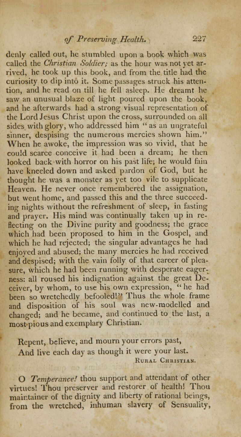 denly called out, he stumbled upon a book which was called the Christian Soldier; as the hour was not yet ar- rived, he took up this book, and from the title had the curiosity to dip into it. Some passages struck his atten- tion, and he read on till he fell asleep. He dreamt he saw an unusual blaze of light poured upon the book, and he afterwards had a strong visual representation of the Lord Jesus Christ upon the cross, surrounded on all sides with glory, who addressed him  as an ungrateful sinner, despising the numerous mercies shown him. When he awoke, the impression was so vivid, that he could scarce conceive it had been a dream; he then looked back with horror on his past life; he would fain have kneeled down and asked pardon of God, but he thought he was a monster as yet too vile to supplicate Heaven. He never once remembered the assignation, but went home, and passed this and the three succeed- ing nights without the refreshment of sleep, in fasting and prayer. His mind was continually taken up in re- flecting on the Divine purity and goodness; the grace which had been proposed to him in the Gospel, and which he had rejected; the singular advantages he had enjoved and abused; the many mercies he had received and despised; with the vain folly of that career of plea- sure, which he had been running with desperate eager- ness: all roused his indignation against the great De- ceiver, by whom, to use his own expression,  he had been so wretchedly befooled! Thus the whole frame and disposition of his soul was new-modelled and changed; and he became, and continued to the last, a most pious and exemplary Christian. Repent, believe, and mourn your errors past, And live each day as though it were your last. Rural Christian. O Temperance! thou support and attendant of other virtues! Thou preserver and restorer of health! Thou maintainer of the dignity and liberty of rational beings, from the wretched, inhuman slavery of Sensuality,