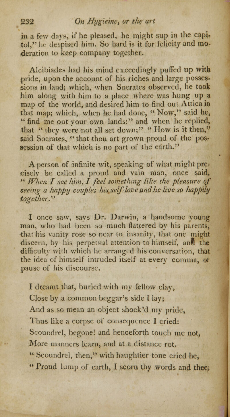 in a few days, if he pleased, he might sup in the capi. tol, he despised him. So hard is it for felicity and mo- deration to keep company together. Alcibiades had his mind exceedingly puffed up with pride, upon the account of his riches and large posses- sions in land; which, when Socrates observed, he took him along with him to a place where was hung up a map of the world, and desired him to find out Attica in that map; which, when he had done,  Now, said he,  find me out your own lands: and when he replied, that  they were not all set down;  How is it then,? said Socrates,  that thou art grown proud of the pos- session of that which is no part of the earth. A person of infinite wit, speaking of what might pre- cisely be called a proud and vain man, once said,  When I see him, I feel something like the pleasure of seeing a happy couple; his. self love and he live so happily together. I once saw, says Dr. Darwin, a handsome young man, who had been bo much flattered by his parents, that his vanity rose so near to insanity, that one might discern, by his perpetual attention to himself, anH the difficulty with which he arranged his conversation, that the idea of himself intruded itself at every comma, or pause of his discourse. I dreamt that, buried with my fellow clay, Close by a common beggar's side I lay; And as so mean an object shock'd my pride, Thus like a corpse of consequence I cried: Scoundrel, begone! and henceforth touch me not, More manners learn, and at a distance rot.  Scoundrel, then, with haughtier tone cried he,  Proud lump of earth, I scorn thy words and thee;