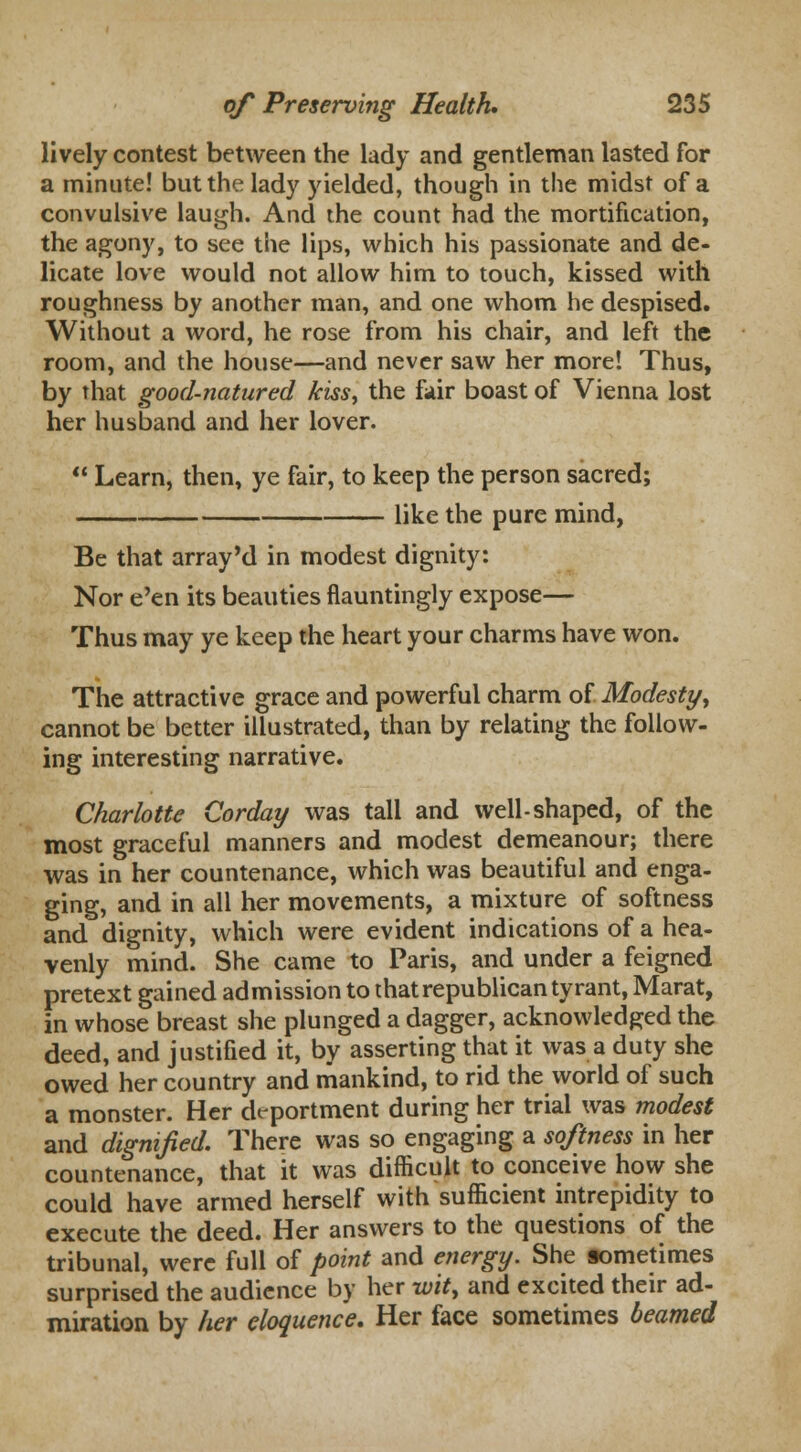 lively contest between the lady and gentleman lasted for a minute! but the lady yielded, though in the midst of a convulsive laugh. And the count had the mortification, the agony, to see the lips, which his passionate and de- licate love would not allow him to touch, kissed with roughness by another man, and one whom he despised. Without a word, he rose from his chair, and left the room, and the house—and never saw her more! Thus, by that good-natured kiss, the fair boast of Vienna lost her husband and her lover.  Learn, then, ye fair, to keep the person sacred; like the pure mind, Be that array'd in modest dignity: Nor e'en its beauties flauntingly expose— Thus may ye keep the heart your charms have won. The attractive grace and powerful charm of Modesty y cannot be better illustrated, than by relating the follow- ing interesting narrative. Charlotte Corday was tall and well-shaped, of the most graceful manners and modest demeanour; there was in her countenance, which was beautiful and enga- ging, and in all her movements, a mixture of softness and dignity, which were evident indications of a hea- venly mind. She came to Paris, and under a feigned pretext gained admission to that republican tyrant, Marat, in whose breast she plunged a dagger, acknowledged the deed, and justified it, by asserting that it was a duty she owed her country and mankind, to rid the world of such a monster. Her deportment during her trial was modest and dignified. There was so engaging a softness in her countenance, that it was difficult to conceive how she could have armed herself with sufficient intrepidity to execute the deed. Her answers to the questions of the tribunal, were full of point and energy. She sometimes surprised the audience by her wit, and excited their ad- miration by her eloquence. Her face sometimes beamed